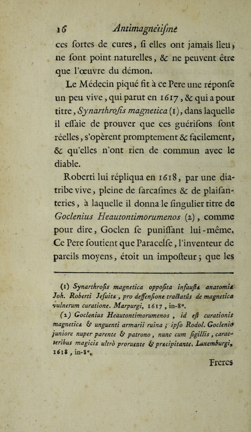 i S Andmagnëtifmè ces fortes de cures, fi elles ont jamais lieti * ne font point naturelles, &: ne peuvent être que l’œuvre du démon. Le Médecin piqué fit à ce Pere une reponfe un peu vive, qui parut en 1617, & qui a pour titre, Synarthrojis magnetica (1), dans laquelle il effaie de prouver que ces guérifons font réelles, s’opèrent promptement &; facilement* ôc quelles n’ont rien de commun avec le diable. Roberti lui répliqua en 1618, par une dia- tribe vive* pleine de farcafmes & de plaifan- teries, à laquelle il donna le fingulier titre de Goclenius Heautontimonimenos (2), comme pour dire, Goclen fe puniflant lui-même. Ce Pere foutient que Paracelfc, l’inventeur de pareils moyens, étoit un impofteur; que les (1) Synarthrofis magnetica oppofita infauJÎA anatomU J oh. Roberti Je fuit a , pro deffenftone traftatus de magnetica vulnerum curatione. Marpurgiy 1617 , in-8°. (1) Goclenius Heautontimorumenos , id efi curationis magneticA & unguenti armarii ruina / ipfo Rodol. Gocleniô juniore nuper parente & patrono , nunc cum figillis 3 carac- teribus magicis ultro proruente & prAcipitante* Luxemburgi, 1618 j in-8% Frères