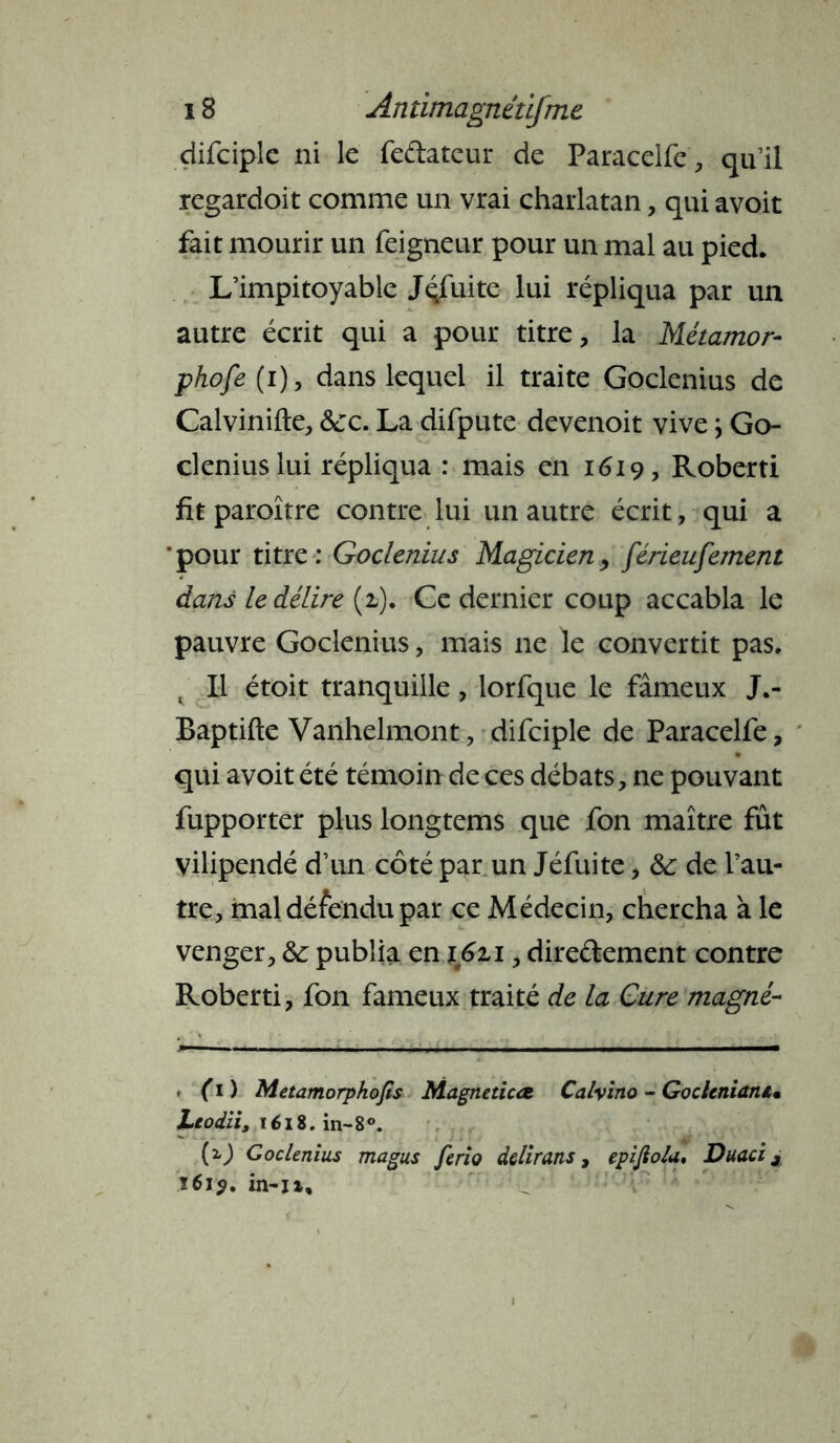 difciple ni le feftateur de Paracelfe, qu’il regardoit comme un vrai charlatan, qui avoit fait mourir un feigneur pour un mal au pied. L’impitoyable Jqfuite lui répliqua par un autre écrit qui a pour titre, la Métamor- phofe (i), dans lequel il traite Goclenius de Calvinifte, &c. La difpute devenoit vive ; Go- clenius lui répliqua : mais en 1619, Roberti fit paroître contre lui un autre écrit, qui a ‘pour titre: Goclenius Magicien, férieufement dans le délire (2,). Ce dernier coup accabla le pauvre Goclenius, mais 11e le convertit pas. t II étoit tranquille, lorfque le fameux J.- Baptifte Vanhelmont, difciple de Paracelfe, qui avoit été témoin de ces débats, ne pouvant fupporter plus longtems que fon maître fût vilipendé d’un côté par un Jéfuite, &: de l’au- tre, mal défendu par ce Médecin, chercha à le venger, &: publia en ijSzi, direftement contre Roberti, fon fameux traité de la Cure magné- - (1 ) Metamorphofis Magneticæ Calvino - GocUniaruu JLeodii, î 618. in-8°. (z) Goclenius magus ferio dclirans, epijio/a, Duacix ï6i$. in-n.