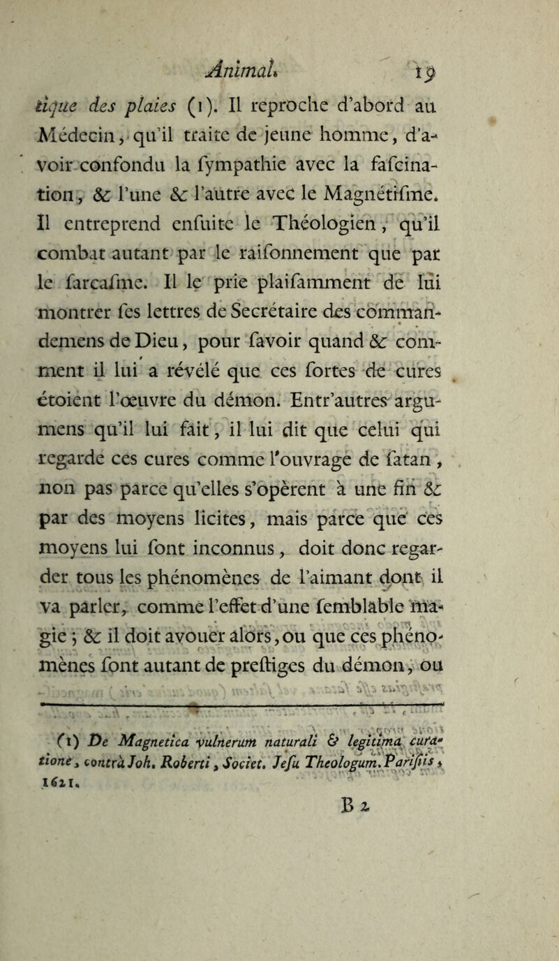 tique des plaies (i). Il reproche d’abord au Médecin, qu’il traite de jeune homme, d’a- voir confondu la fympathie avec la fafeina- tion, & l’une &: l’autre avec le Magnétifme. Il entreprend enfuite le Théologien, qu’il combat autant par le raifonnement que par le farcafme. Il le prie plaifamment de lui montrer fes lettres de Secrétaire des comman- demens de Dieu, pour favoir quand &■ com- ment il lui a révélé que ces fortes de cures étoient l’œuvre du démon. Entr’autres argu- mens qu’il lui fait, il lui dit que celui qui regarde ces cures comme l'ouvrage de fatan , non pas parce qu’elles s’opèrent à une fin &: par des moyens licites, mais parce que ces moyens lui font inconnus, doit donc regar- der tous les phénomènes de l’aimant dont il va parler, comme l’effet d’une femblabîe ma- gie } il doit avouer alors,ou que ces phéno- mènes font autant de preftiges du démon, ou Jy .... ' / i . V fl) De Magnetica vulnerum naturali & légitima cura- tione y contra J oh» Roberti, Societ, Jefu Tkeologum.Parijiis,
