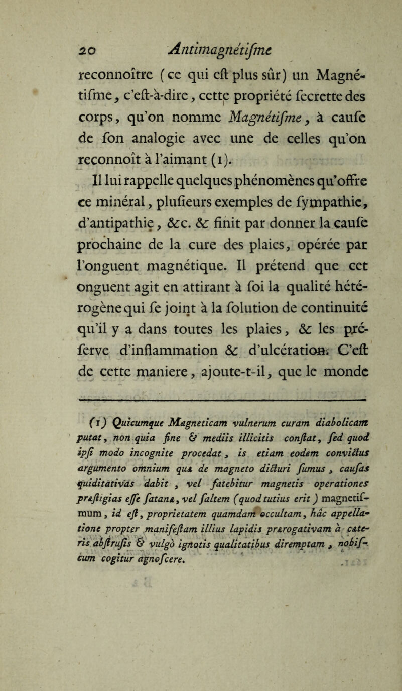 reconnoître (ce qui eft plus sûr) un Magné- tifmej c’eft-à-dire, cette propriété fecrette des corps, qu’on nomme Magnétifme , à caufe de fon analogie avec une de celles qu’on reconnoît à l’aimant (i). Il lui rappelle quelques phénomènes qu’offre ce minéral, plufieurs exemples de fympathic, d’antipathie, &c. &: finit par donner la caufe prochaine de la cure des plaies, opérée par l’onguent magnétique. Il prétend que cet onguent agit en attirant à foi la qualité hété- rogène qui fe joint à la folution de continuité qu’il y a dans toutes les plaies, &: les p.ré- ferve d’inflammation & d’ulcération. C’efl: de cette maniéré, ajoute-t-il, que le monde (ï) Quicumque Magneticam vulnerum curam diabolicam putat, non quia fine & mediis illicitis confiât, fed quod ipfi modo incognite procédât > is etiam eodem conviens argumento omnium qui de magnéto diEturi fumus > caufas fuiditativas dabit , vel fatebitur magnetis operationes prjiftigias ejfe fatan&> vel faltem (quodtutius erit ) magnetif- mura, id eft, proprietatem quamdam occultam, hâc appella- tione propter manifeftam illius lapidis prst.rogativam a c&te- ris abfirufis & vulgo ignotis qualitatibus diremptam 9 no b ifi- cum cogitur agnoficere.