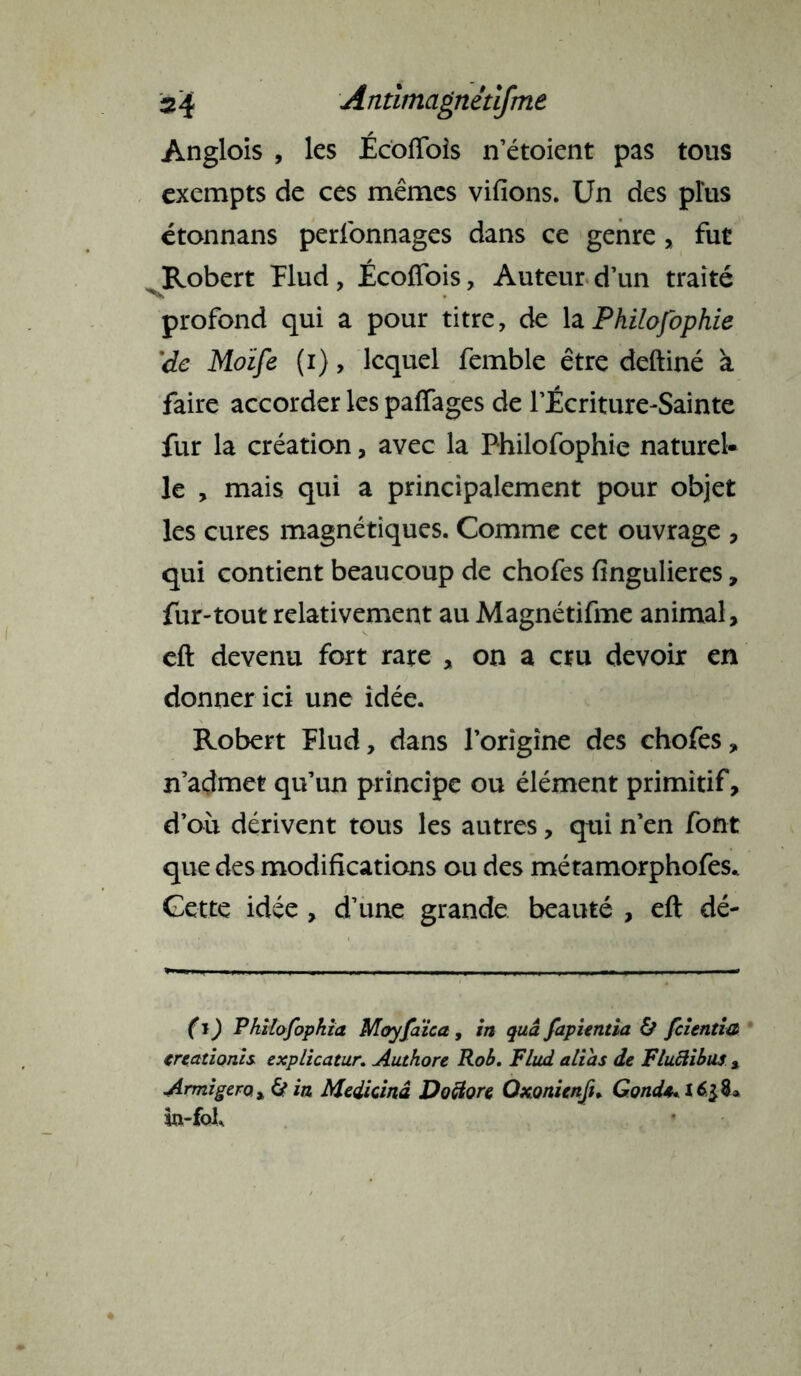 Anglois , les Écoflois n’étoient pas tous exempts de ces mêmes vifions. Un des plus étonnans perfonnages dans ce genre, fut Robert Plud , Écoflois, Auteur d’un traité profond qui a pour titre, de laPhilofophie 'de Moïfe (i)> lequel femble être deftiné à faire accorder les paflages de l’Écriture-Sainte fur la création, avec la Philofophie naturel- le , mais qui a principalement pour objet les cures magnétiques. Comme cet ouvrage , qui contient beaucoup de chofes fingulieres, fur-tout relativement au Magnétifme animal, eft devenu fort rare , on a cru devoir en donner ici une idée. Robert Plud, dans l’origine des chofes, n’admet qu’un principe ou élément primitif, d’où dérivent tous les autres, qui n’en font que des modifications ou des métamorphofes.. Cette idée , d’une grande beauté , eft dé- fi ) Philofophia Moyfaïca, in quâ fapientia & fclentia treationis explicatur. Authore Rob. Plud alias de Fluâibus x Armigero x 6* in Medicinâ Doclore Oxonienft. Gond** 16$%» ia-foL