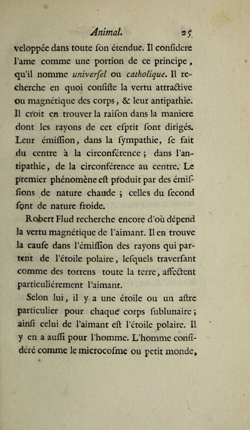 veloppée dans toute fon étendue. Il confidere l’ame comme une portion de ce principe, qu’il nomme universel ou catholique. Il re- cherche en quoi confifte la vertu attra&ive ou magnétique des corps, & leur antipathie. Il croit en trouver la raifon dans la maniéré dont les rayons de cet efprit font dirigés. Leur émiflîon, dans la fympathie, fe fait du centre à la circonférence ; dans l’an- tipathie , de la circonférence au centre. Le premier phénomène eft produit par des émiP fions de nature chaude \ celles du fécond font de nature froide. Robert Flud recherche encore d’où dépend la vertu magnétique de l’aimant. Il en trouve la caufe dans l’émiffion des rayons qui par- tent de l’étoile polaire, lefquels traverfant comme des torrens toute la terre, affrètent particuliérement l’aimant. Selon lui, il y a une étoile ou un aftre particulier pour chaque corps fublunaire ; ainfi celui de l’aimant eft l’étoile polaire. Il y en a auffi pour l’homme. L’homme confî- déré comme lemicrocofme ou petit monde.