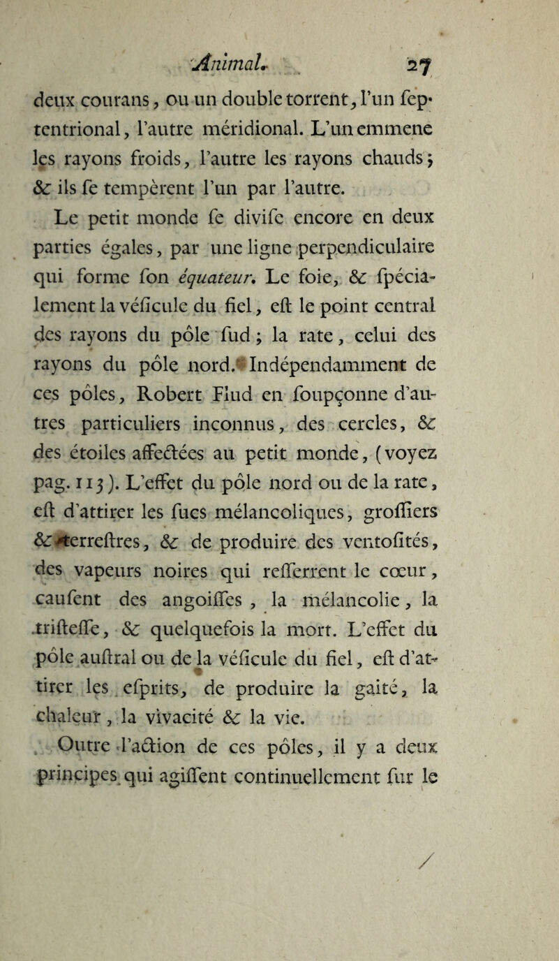 deux courans , ou un double torrent, l’un fep* tentrional, l’autre méridional. L’un emmène les rayons froids, l’autre les rayons chauds> &: ils fe tempèrent l’un par l’autre. Le petit monde fe divife encore en deux parties égales, par une ligne perpendiculaire qui forme fon équateur. Le foie, & fpécia- lement la véficule du fiel, eft le point central des rayons du pôle fud ; la rate, celui des rayons du pôle nord.-Indépendamment de ces pôles, Robert Flud en foupçonne d’au» très particuliers inconnus, des cercles, & des étoiles affeftées au petit monde, (voyez pag. 113 ). L’effet du pôle nord ou de la rate, eft d’attirer les fucs mélancoliques, groflîers &*erreftrçs, & de, produire des ventofités, des vapeurs noires qui refferrent le cœur, caufent des angoiffes , la mélancolie, la .trifteffe, & quelquefois la mort. L’effet du pôle auftral ou de la véficule du fiel, eft d’at- tirer les efprits, de produire la gaité, la chaleur, la vivacité ôc la vie. Outre l’aétion de ces pôles, il y a deux principes qui agiiïent continuellement fur le /