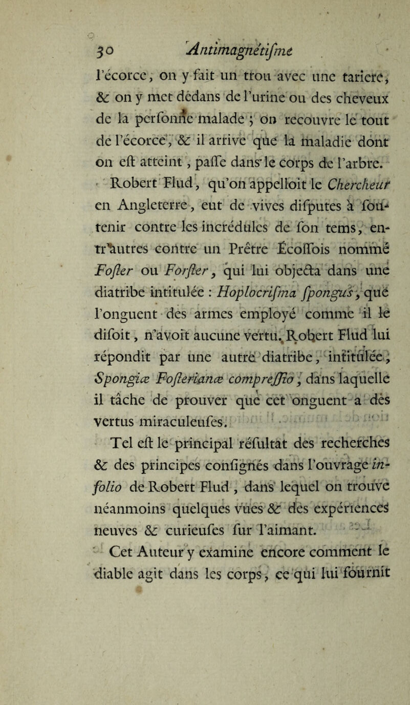 l’écorce, on y fait un ttou avec une tarière> & on y met dedans de l’urine ou des cheveux de la perfonne malade ; on recouvre le tout de l’écorce, & il arrive qüe là maladie dont on eft atteint, paffe dansie corps de l’arbre. Robert Fiud, qu’on appelloit le Chercheur en Angleterre , eut de vives difputes à fou-* tenir contre les incrédules de fon tems, en- tr^utres contre un Prêtre £coiïois nommé Fofler ou Forfler, qui lui objeéta dans une diatribe intitulée : HopLocrifma fpongus, que l’onguent des armes employé comme il le difoit, n’avoît aucune vertu., Robert Flud lui répondit par une autre* diatribe, intitulée, Spongiœ Fofterianæ comprejjio, dans laquelle il tâche de prouver que cet onguent a dés vertus miraculeufes. Tel eft le principal réfuitat des recherches &: des principes confignés dans l’ouvrage in- folio de Robert Flud , dans lequel on trouve néanmoins quelques vues &: des expériences neuves &; curieufes fur l’aimant. Cet Auteur y examine encore comment le diable agit dans les corps, ce qui lui fournit