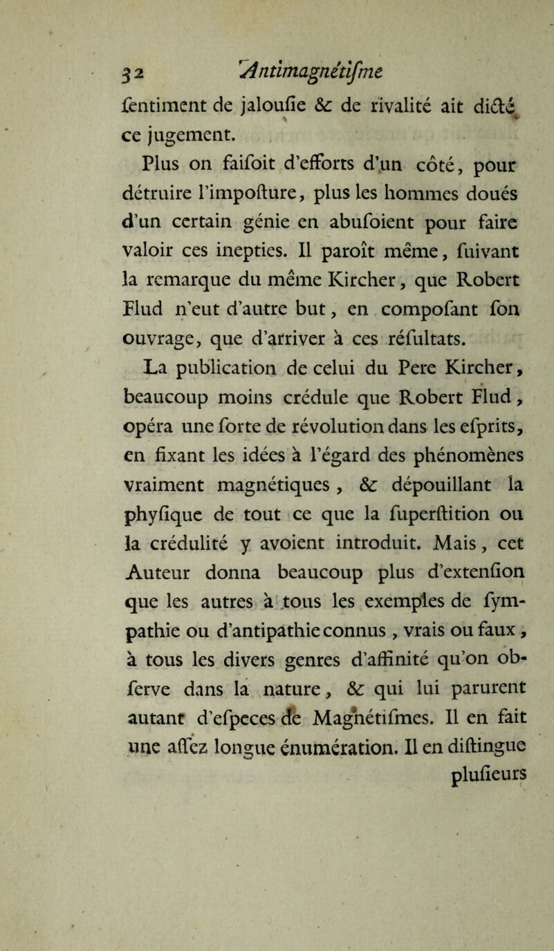 fentiment de jaloufie &: de rivalité ait di&é ce jugement. Plus on faifoit d’efforts d’un côté, pour détruire l’impofture, plus les hommes doués d’un certain génie en abufoient pour faire valoir ces inepties. Il paroît même, fuivant la remarque du même Kircher, que Robert Flud n’eut d’autre but, en compofant fon ouvrage, que d’arriver à ces réfultats. La publication de celui du Pere Kircher, beaucoup moins crédule que Robert Flud, opéra une forte de révolution dans les efprits, en fixant les idées à l’égard des phénomènes vraiment magnétiques, 8c dépouillant la phyfique de tout ce que la fuperftition ou la crédulité y avoient introduit. Mais, cet Auteur donna beaucoup plus d’extenfion que les autres à tous les exemples de fym- pathie ou d’antipathie connus , vrais ou faux, à tous les divers genres d’affinité qu’on ob- ferve dans la nature, 8c qui lui parurent autant d’efpeces de Magnétifmes. Il en fait une affez longue énumération. Il en diftingue plufieurs