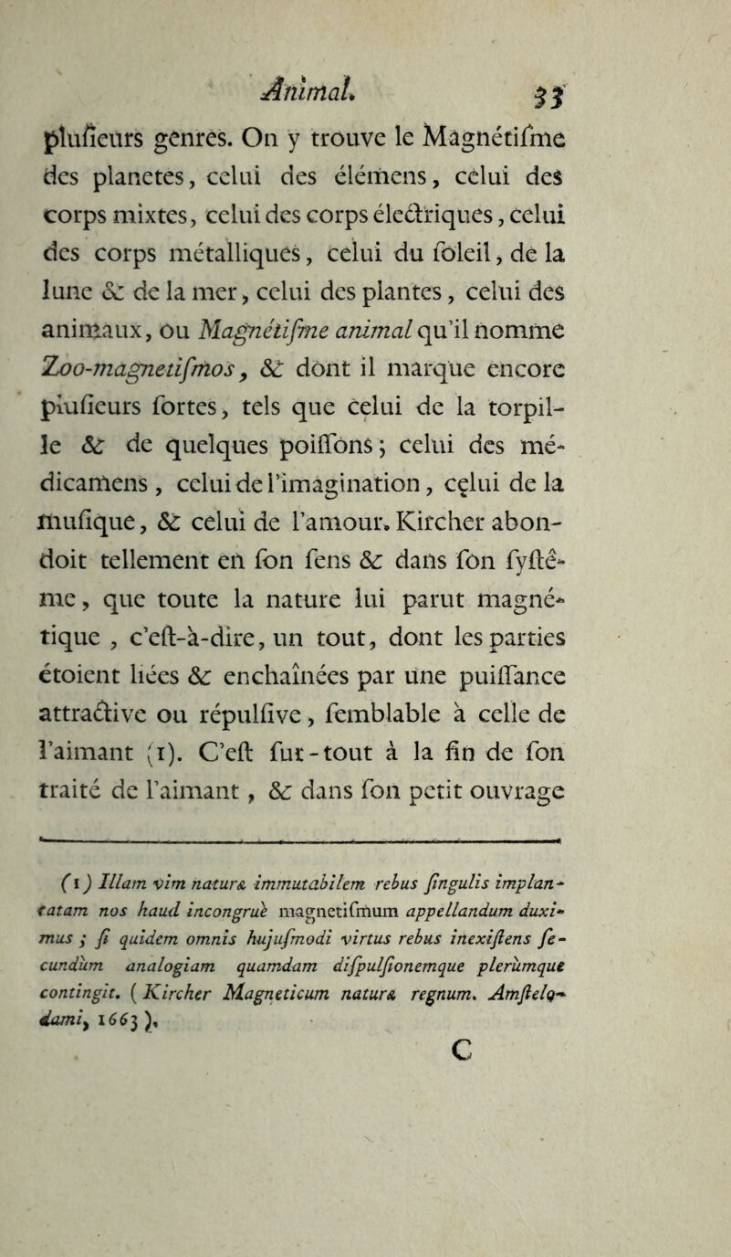 ptufieurs genres. On y trouve le Mâgnétifme des planètes, celui des élémens, celui des corps mixtes, celui des corps électriques, celui des corps métalliques, celui du foleil, de la lune <3e de la mer, celui des plantes, celui des animaux, ou Mâgnétifme animalqu’il nomme Zoo-magnetifmos, ô£ dont il marque encore piufieurs fortes, tels que celui de la torpil- le & de quelques poiffons ; celui des mé- dicamens , celui de l’imagination, cçlui de la mufique, <5é celui de l’amour» Kircher abon- doit tellement en fon fens & dans fon fyftê- me, que toute la nature lui parut magné* tique , c’eft-à-dire, un tout, dont les parties étoient liées &: enchaînées par une puiiïance attradive ou répulfive, femblable à celle de l’aimant (i). C’eft fur-tout à la fin de fon traité de l’aimant, &: dans fon petit ouvrage ( i ) Illam vim nature immutabilem rebus fingulis implan- <atam nos haud incongru^ magnetifmum appellandum duxi* mus ; fi quidem omnis hujufmodi virtus rébus inexifiens fie- cundiim analogiam quamdam difpulfionemque pleriimque contingit. ( Kircker Magneticum nature regnum. Amfielq- damiyi66i)% c