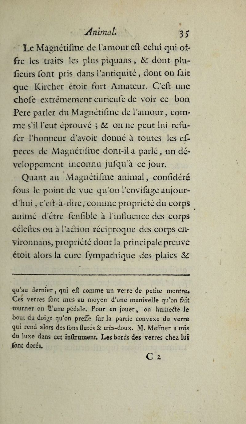 Le Magnétifme de l'amour eft celui qui of- fre les traits les plus piquans, dont plu- iîeurs font pris dans l’antiquité, dont on fait que Kircher étoit fort Amateur. C’eft une chofe extrêmement curieufe de voir ce bon Pere parler du Magnétifme de l’amour, com- me s’il l’eut éprouvé ; & on ne peut lui refu- fer l’honneur d’avoir donné à toutes les ef- peces de Magnétifme dont-ila parlé, un dé- veloppement inconnu jufqu’à ce jour. Quant au Magnétifme animal, confîdéré fous le point de vue qu’on l’envifage aujour- d’hui , c’eft-à-dire, comme propriété du corps animé d’être fenfible à l’influence des corps céleftes ou à l'action réciproque des corps en- vironnans, propriété dont la principale preuve étoit alors la cure fympathique des plaies Sc qu’au dernier, qui eft comme un verre de petite montre. Ces verres (ont mus au moyen d’une manivelle qu’on fait tourner ou ci’une pédale. Pour en jouer, on humeéte le bout du doigt qu’on prelfe lùr la partie convexe du verre qui rend alors des Ions flutés & très-doux. M. Melmer a mis du luxe dans cet inflrument. Les bords des verres chez lui &nt dores.