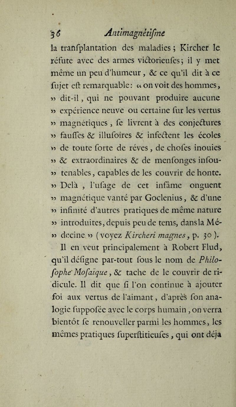 la tranfplantation des maladies ; Kircher le réfute avec des armes vidorieufes; il y met même un peu d’humeur , &; ce qu’il dit à ce fujet eft remarquable : ce on voit des hommes, >3 dit-il, qui ne pouvant produire aucune 33 expérience neuve ou certaine fur les vertus 33 magnétiques, fe livrent à des conjedures 33 fauiïes & illufoires &: infedent les écoles 33 de toute forte de rêves, de chofes inouies 33 & extraordinaires &: de menfonges infou- 33 tenables, capables de les couvrir de honte. 33 Delà , l’ufage de cet infâme onguent 33 magnétique vanté par Goclenius, &: d’une 33 infinité d’autres pratiques de même nature >3 introduites, depuis pende tems, dans la Mé- >3 decine >> (voyez Kircheri magnes, p. 30 ). Il en veut principalement à Robert Flud, qu’il défigne par-tout fous le nom de Philo- fophë Mofaique 9 &: tache de le couvrir de ri- dicule. 11 dit que fi l’on continue à ajouter foi aux vertus de l’aimant, d’apres fon ana- logie fuppofée avec le corps humain , on verra bientôt fe renouvellcr parmi les hommes, les mêmes pratiques fuperftitieufes, qui ont déjà