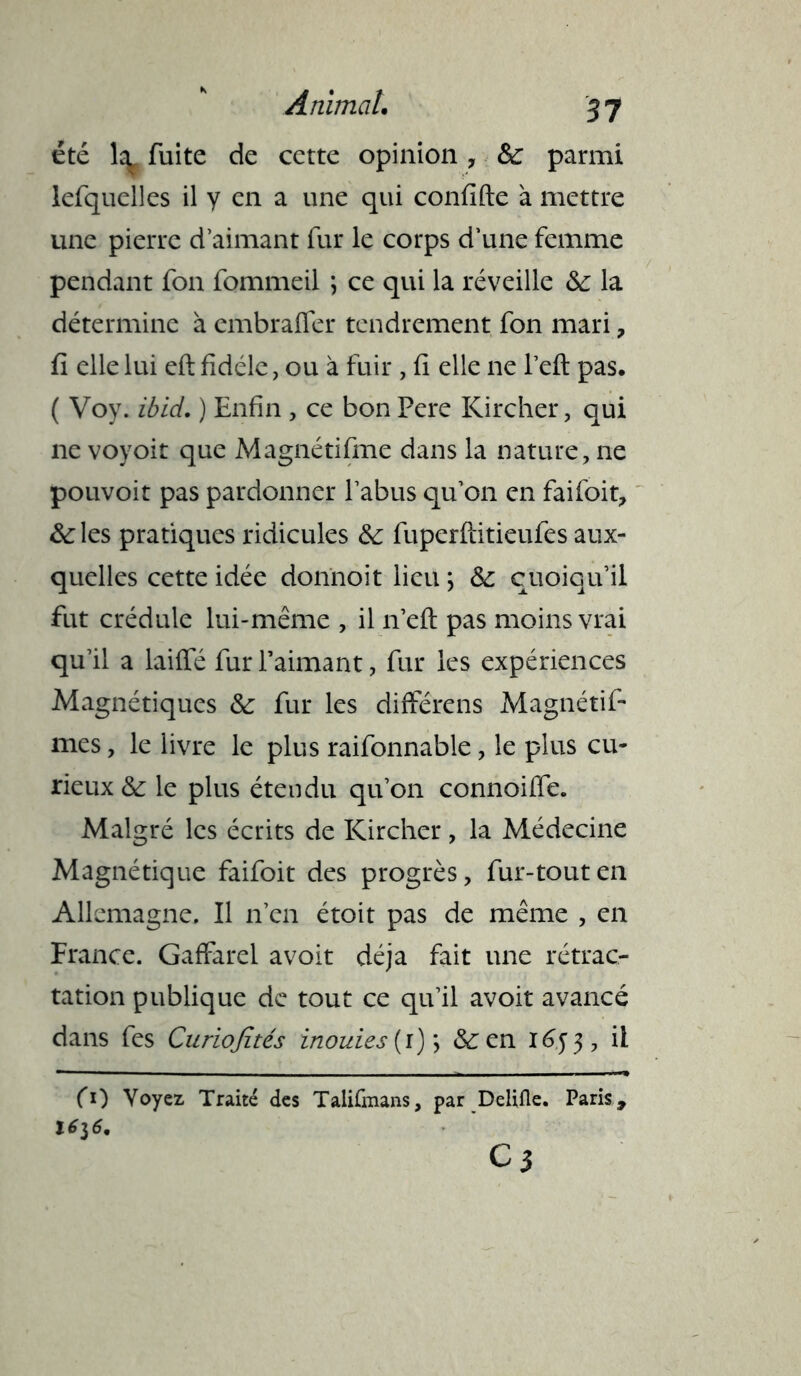 été la, fuite de cette opinion , 8c parmi iefquelles il y en a une qui conflfte à mettre une pierre d’aimant fur le corps d’une femme pendant fon fommeil ; ce qui la réveille 8c la détermine à embraffer tendrement fon mari ? fi elle lui eft fidèle, ou à fuir , fi elle ne l’eft pas. ( Voy. ibid. ) Enfin , ce bon Pere Kircher, qui ne voyoit que Magnétifme dans la nature, ne pouvoir pas pardonner l’abus qu’on en faifoit, &:les pratiques ridicules 8c fuperftitieufes aux- quelles cette idée donnoit lieu ; 8c quoiqu’il fut crédule lui-même , il 11’efl: pas moins vrai qu’il a laiffé fur Paimant, fur les expériences Magnétiques 8c fur les différais Magnétif- mes, le livre le plus raifonnable, le plus cu- rieux & le plus étendu qu’on connoiffe. Malgré les écrits de Kircher, la Médecine Magnétique faifoit des progrès, fur-tout en Allemagne. Il 11’en étoit pas de même , en France. Gaffarel avoit déjà fait une rétrac- tation publique de tout ce qu’il avoit avancé dans fes Curiojïtés inouïes (r) ; 8c en iéy 3, il fO Voyez Traité des Talifmans, par Delifle. Paris,