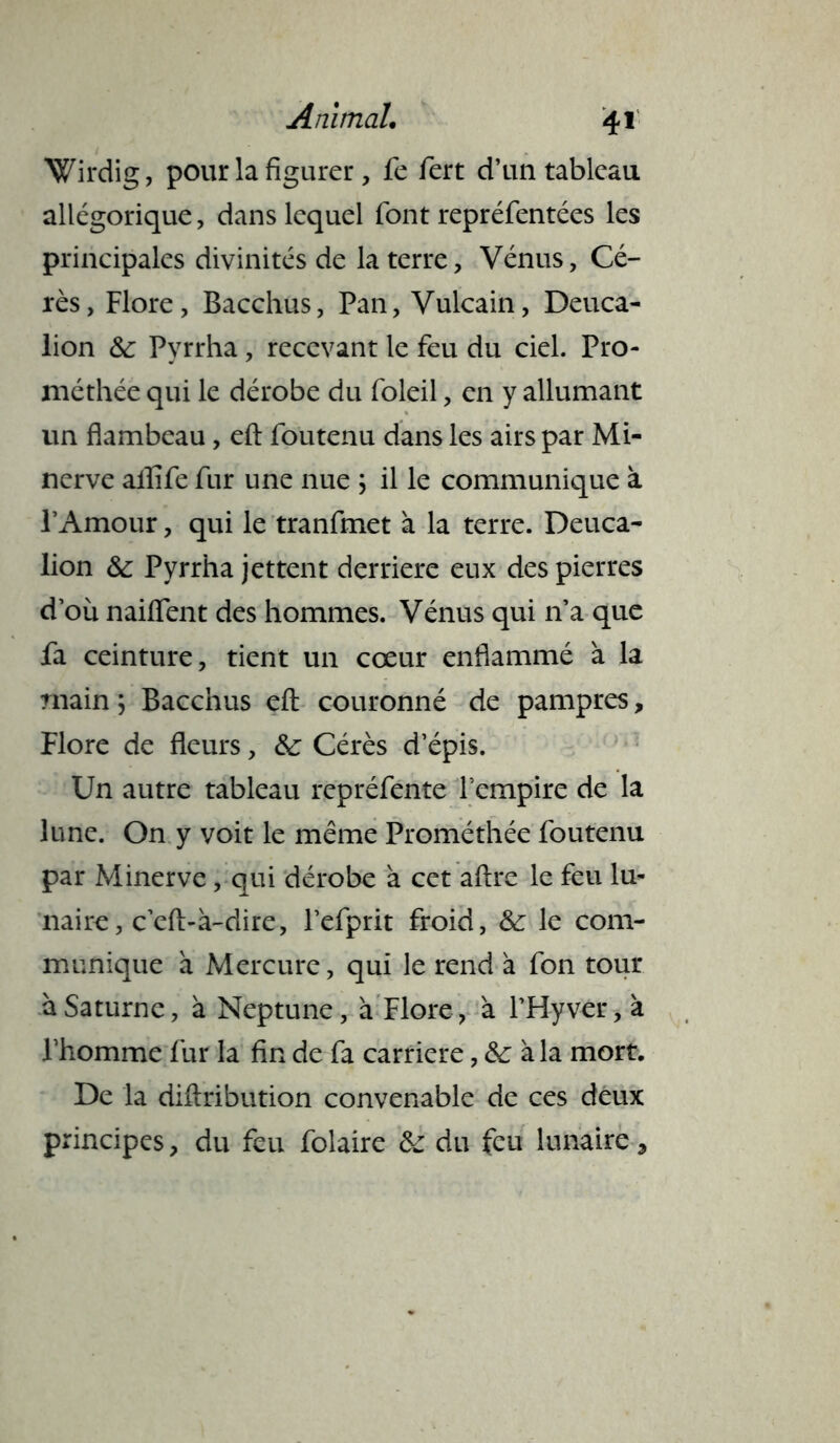 Wirdig, pour la figurer, fe fert d’un tableau allégorique, dans lequel font repréfentées les principales divinités de la terre, Vénus, Cé- rès, Flore, Bacchus, Pan, Vulcain, Deuca- lion &; Pyrrha, recevant le feu du ciel. Pro- méthée qui le dérobe du foleil, en y allumant un flambeau, efl: foutenu dans les airs par Mi- nerve ailîfe fur une nue ; il le communique à l’Amour, qui le tranfmet à la terre. Deuca- lion & Pyrrha jettent derrière eux des pierres d où nailfent des hommes. Vénus qui n’a que fa ceinture, tient un cœur enflammé à la rnain 5 Bacchus efl: couronné de pampres, Flore de fleurs, &: Cérès d’épis. Un autre tableau repréfente l’empire de la lune. On y voit le même Prométhée foutenu par Minerve , qui dérobe à cet aftre le feu lu- naire, c’eft-à-dire, l’efprit froid, &: le com- munique à Mercure, qui le rend à fon tour à Saturne, à Neptune, a Flore, à FH-yver, à l’homme fur la fin de fa carrière, &; à la mort. De la diftribution convenable de ces deux principes, du feu folaire &: du feu lunaire,