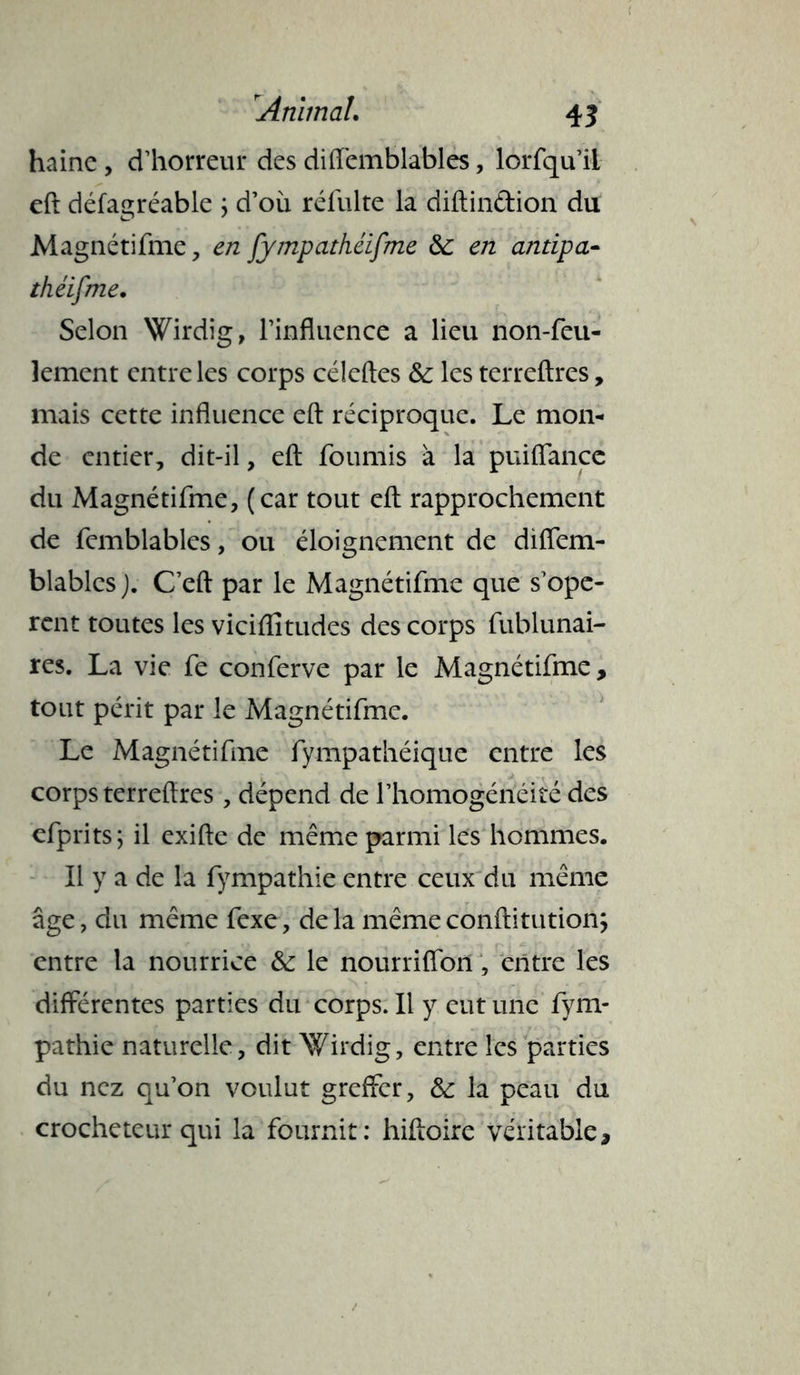 haine , d’horreur des diffemblables, lorfqu’il eft défagréable ; d’où réfulte la diftindion du Magnétifme, en fympathéifme Se en antipa- thé if me. Selon Wirdig, l’influence a lieu non-feu- lement entre les corps céleftes &: les terreftres, mais cette influence eft réciproque. Le mon- de entier, dit-il, eft fournis à la puiflancc du Magnétifme, (car tout eft rapprochement de femblables, ou éloignement de diflem- blables J. C’eft par le Magnétifme que s’opè- rent toutes les viciffitudes des corps fublunai- res. La vie fe conferve par le Magnétifme, tout périt par le Magnétifme. Le Magnétifme fympathéique entre les corps terreftres, dépend de l’homogénéité des efprits; il exifte de même parmi les hommes. Il y a de la fympathie entre ceux du même âge, du même fexe, delà mêmeconftitution; entre la nourrice Se le nourriffon, entre les différentes parties du corps. Il y eut une fym- pathie naturelle, dit Wirdig, entre les parties du nez qu’on voulut greffer, Se la peau du crocheteur qui la fournit: hiftoire véritable.