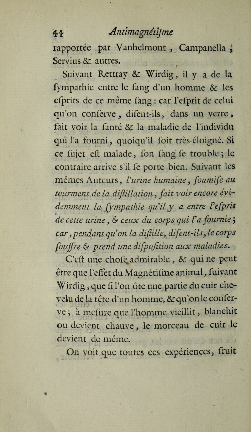 rapportée par Vanhelmont , Campanella , ! Servius &: autres. ) Suivant Rettray &: Wirdig, il y a de la fympathie entre le fang d’un homme &: les efprits de ce même fang : car l’efprit de celui qu’on conferve, difent-ils, dans un verre, fait voir la fanté & la maladie de l’individu qui l’a fourni, quoiqu’il foit très-éloigné. Si ce fujct eft malade, fon fang fe trouble > le contraire arrive s’il fe porte bien. Suivant les mêmes Auteurs, iurine humaine, foumife au tourment de la diftillation, fait voir encore évi- demment la fympathie quily a entre Uefprit de cette urine, & ceux du corps qui U a fournie ; car i pendant quon la diftille, difent-ils, le corps foujfre & prend une difpofition aux maladies. C’eft une chofe^ admirable , &: qui ne peut être que l’effet du Magnétifme animal, fuivant Wirdig, que fi Ton ôte une partie du cuir che- velu de la tête d’un homme, 6c qu’on le confer- ve ; à mefure que l’homme vieillit, blanchit ou devient chauve, le morceau de cuir le devient de même. On voit que toutes ces expériences, fruit
