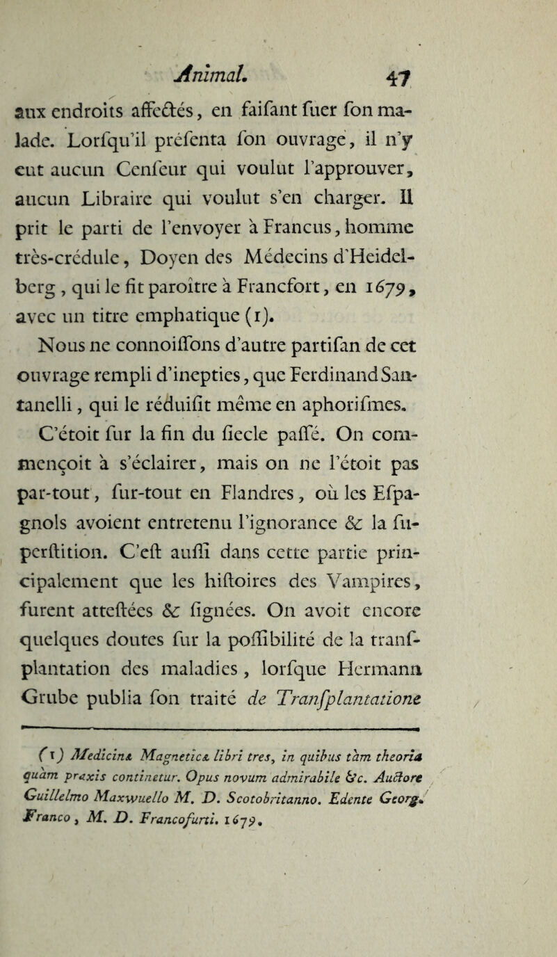 aux endroits affectés, en faifant fuer fon ma- lade. Lorfqu’il préfenta fon ouvrage , il n’y eut aucun Cenfeur qui voulut l’approuver, aucun Libraire qui voulut s’en charger. Il prit le parti de l’envoyer à Francus, homme très-crédule, Doyen des Médecins d’Heidel- berg , qui le fit paroitre à Francfort, en 1679 , avec un titre emphatique (1). Nous ne connoiflbns d’autre partifan de cet ouvrage rempli d’inepties, que FerdinandSan- tanelli, qui le réduifit même en aphorifmes. C’étoit fur la fin du fiecle palfé. On com- mençoit à s’éclairer, mais on ne l’étoit pas par-tout, fur-tout en Flandres, ou les Efpa- gnols avoient entretenu l’ignorance la fu- perftition. C’eft auffi dans cette partie prin- cipalement que les hiftoires des Vampires, furent atteftées &: fignées. On avoit encore quelques doutes fur la pofiibilité de la tranf- plantation des maladies, lorfque Flermann Grube publia fon traité de Tranfplantatione (\) Medicinst Magnetics. libri très, in quibus tam theorÎA quant praxis continetur. O pus novum admirabile &c. Auftorc Guillelmo Maxwuello M. D. Scotobritanno. Edcnte Gtorg• Franco, M. D. Francofurti.