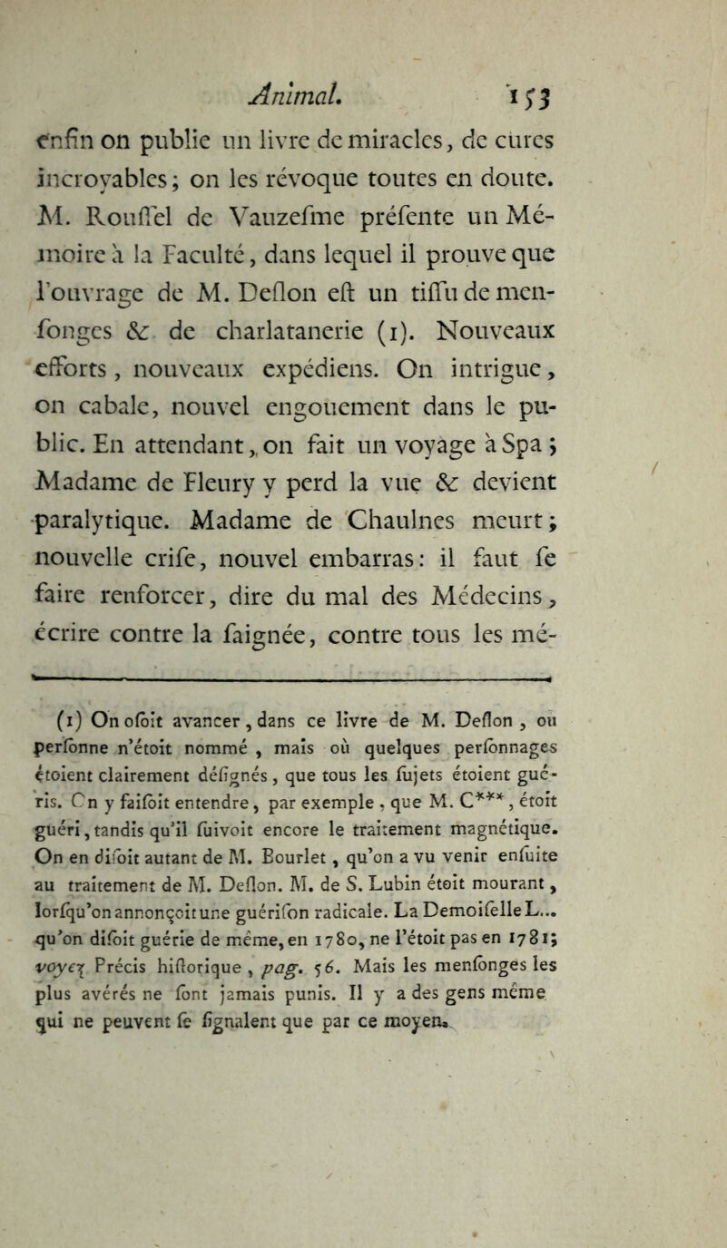 enfin on publie un livre de miracles, de cures incroyables ; on les révoque toutes en doute. M. Rouffel de Vauzefme préfente un Mé- moire à la Faculté, dans lequel il prouve que l’ouvrage de M. Deflon eft un tiffudemen- fongcs &: de charlatanerie (i). Nouveaux efforts, nouveaux expédiens. On intrigue, on cabale, nouvel engouement dans le pu- blic. En attendant,, on fait un voyage àSpa ÿ Madame de Fleury y perd la vue &: devient paralytique. Madame de Chaulnes meurt ; nouvelle crife, nouvel embarras: il faut fe faire renforcer, dire du mal des Médecins, écrire contre la faignée, contre tous les mé- (i) Onofôit avancer, dans ce livre de M. Deflon, ou perlônne n’étoit nommé , mais où quelques perlônnages étoient clairement déflgnés , que tous les lujets étoient gué- ris. Cn y failoit entendre, par exemple . que M. C***, étoit guéri, tandis qu'il fuivoit encore le traitement magnétique. On en diioit autant de M. Eourlet, qu’on a vu venir ensuite au traitement de M. Deflon. M. de S. Lubin étoit mourant, lorlqu’onannonçcitune guérifon radicale. La DemoilèlleL... qu’on diioit guérie de meme,en 1780, ne l’étoit pas en 1781; voye-{ Précis hiflorique , pog. 56. Mais les menlônges les plus avérés ne font jamais punis. Il y a des gens même qui ne peuvent le lignaient que par ce moyen»