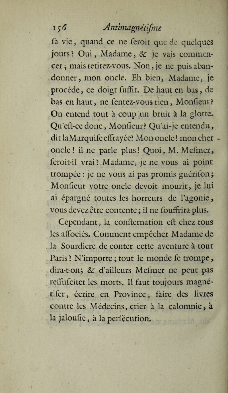 fa vie, quand ce ne feroit que de quelques jours ? Oui, Madame, & je vajs commen- cer ; mais retirez-vous. Non, je ne puis aban- donner, mon oncle. Eh bien, Madame, je procède, ce doigt fuffit. De haut en bas, de bas en haut, ne fentez-vousrien, Moniteur? On entend tout à coup ,un bruit à la glotte. Qu’eft-ce donc, Moniteur? Qu'ai-je entendu, dit laMarquife effrayée? Mon oncle ! mon cher - oncle ! il ne parle plus! Quoi, M. Mefmcr, feroit-il vrai? Madame, je ne vous ai point trompée : je ne vous ai pas promis guérifon; Moniteur votre oncle devoit mourir, je lui ai épargné toutes les horreurs de l’agonie, vous devez être contente ; il ne fouffrira plus. Cependant, la confternation eft chez tous les affociés. Comment empêcher Madame de la Sourdiere de conter cette aventure à tout Paris ? N’importe ; tout le monde fe trompe, dira-t-on; & d’ailleurs Mefmer ne peut pas refTufciter les morts. Il faut toujours magné- tifer, écrire en Province, faire des livres contre les Médecins, crier à la calomnie, à la jaloufie, à la perfécution.