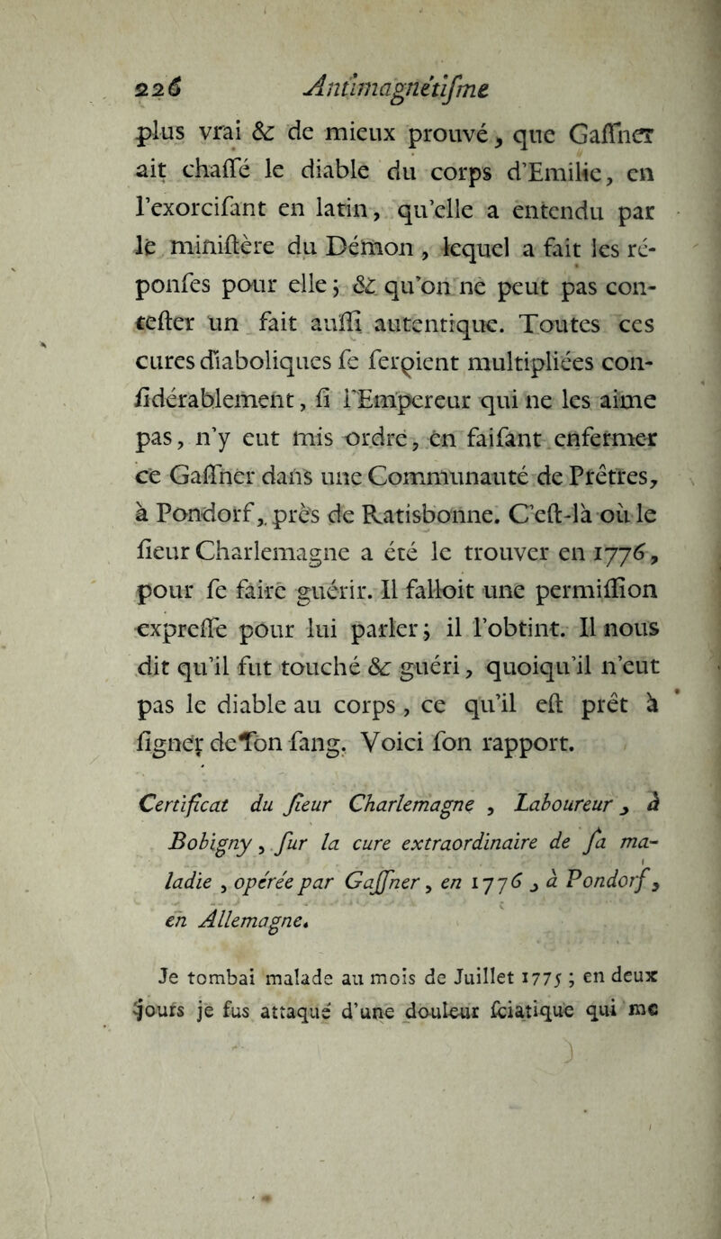 plus vrai & de mieux prouvé ^ que Gafïher ait chaffé le diable du corps d’Emilie, en l’exorcifant en latin, qu elle a entendu par lé miniftère du Démon , lequel a fait les ré- ponfes pour elle ; qu’on ne peut pas con- tefter un fait auffi autentique. Toutes ces cures diaboliques fe feraient multipliées con- sidérablement , fi l'Empereur qui ne les aime pas, n’y eut mis ordre, en faifant enfermer ce Gaffnèr dans une Communauté de Prêtres, à Pondorf,.près de Ratisbonne. C’eft-là ou le fleur Charlemagne a été le trouver en 1776, pour fe faire guérir. Il falloit une permiflîon expreffe pour lui parler ; il l’obtint. Il nous dit qu’il fut touché &c guéri, quoiqu’il 11’eut pas le diable au corps, ce qu’il eft prêt à ligner de Ton fang. Voici fon rapport. Certificat du fieur Charlemagne , Laboureur > à Bobigny, fur la cure extraordinaire de fa ma- ladie , opérée par G affiner, en 1776 j à Pondorf, en Allemagne* Je tombai malade au mois de Juillet 177S ? en deux -jours je fus attaqué d’une douleur Viatique qui me