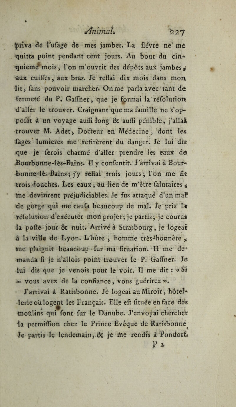 priva de î ufage de mes jambes. La fièvre ne' mû quitta point pendant cent jours. Au bout du cin- quième' mois, l’on m’ouvrit des depots aux jambes * aux cuifles, aux bras. Je reftai dix mois dans mon lit, fans pouvoir marcher. On me parla avec tant de fermeté du P. Gaffner, que je formai la réfolutioït d’aller le trouver. Craignant que ma famille ne s’op- pofât à un voyage auffi long & aufîi pénible * j’allat trouver M. Adet, Doéteur en Médecine, dont les Pages lumietes me retirèrent du danger. Je lui dis que je ferois charmé d’aller prendre les eaux de .Bourbonne-lès-Bains. Il y confentit. J’arrivai à Bour* bonne-lès-Bains; j’y reftai trois jours; l’on me fit trois douches. Les eaux, au lieu de m’être falutaires * me devinrent préjudiciables. Je Fus attaqué d’un mal1 de gorge qui me caufa beaucoup de mal* Je pris îat réfolution d’exécuter mon projet ; je partis; je courus la pofté jour 8c nuit. Arrivé à Strasbourg, je logeât à la ville de Lyon. L’hôte , homme très-honnête * me plaignit beaucoup fur ma fituation. Il me de- manda fi jë n’allois point trouver le P. Gafther. Je lui dis que je venois pour le voir. Il me dit : «SI oj vous avez de la confiance, Vous guérirez *>. J’arrivai à Ratisborine. Je logeai au Miroir, hôtel- lerie ou logent les Français. Elle eft fituée en face des moùlins qui font fur le Danube. J’envoyai chercher ia permiflion chez le Prince Evêque de Ratisbonne^ Je partis le lendemain, 8c je me rendis à Pondorf* F a*
