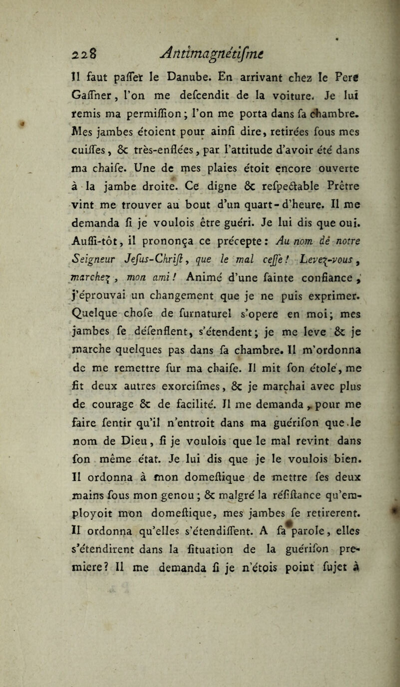 Il faut palTet le Danube. En arrivant chez le Peré Gaiïner, l’on me defcendit de la voiture. Je lui remis ma permiflion ; l’on me porta dans fa chambre. Mes jambes etoient pour ainfi dire, retirées fous mes cuifles, 8c très-enflées, par l’attitude d’avoir été dans ma chaife. Une de mes plaies étoit encore ouverte à la jambe droite. Ce digne 8c refpeélable Prêtre vint me trouver au bout d’un quart-d’heure. Il me demanda fl je voulois être guéri. Je lui dis que oui. Aufli-tôt, il prononça ce précepte: Au. nom dé notre Seigneur Jefus-Chrijl, que le mal cejje ! Leve\-vous, marche% , mon ami ! Animé d’une fainte confiance , j’éprouvai un changement que je ne puis exprimer. Quelque chofe de furnaturel s’opère en moi; mes jambes fe défenflent, s’étendent; je me levé 8c je marche quelques pas dans fa chambre. Il m’ordonna de me remettre fur ma chaife. Il mit fon étole , me fit deux autres exorcifmes, 8c je marchai avec plus de courage 8c de facilité. Il me demanda r pour me faire fentir qu’il n’entroit dans ma guérifon que .le nom de Dieu, fl je voulois que le mal revint dans fon même état. Je lui dis que je le voulois bien. Il ordonna à mon domeflique de mettre fes deux mains fous mon genou ; 8c malgré la réflflance qu’em- ployoit mon domeflique, mes jambes fe retirèrent. a Il ordonna qu’elles s’étendilfent. A fa parole, elles s’étendirent dans la fituation de la guérifon pre- mière? Il me demanda fl je netois point fujet à