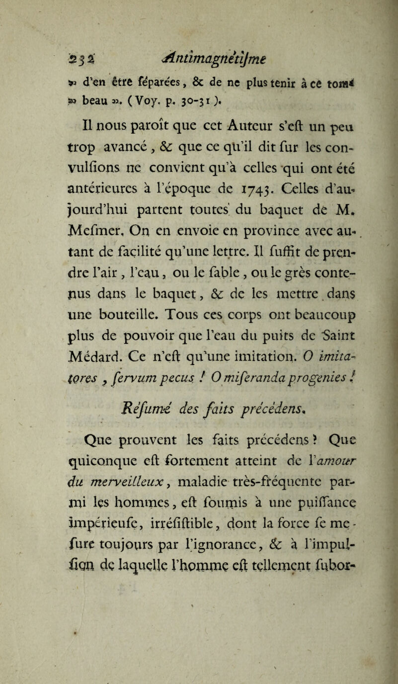 d’en être fepare'es, 8c de ne plus tenir à ce tom* s» beau a>, ( Voy, p, 30-31 > Il nous paroît que cet Auteur s’eft un peu trop avancé , & que ce qu’il dit fur les con- vulfions ne convient qu’à celles qui ont été antérieures à l’époque de 1743. Celles d’au- jourd’hui partent toutes du baquet dé M, Mefmer, On en envoie en province avec au- tant de facilité qu’une lettre. Il fuffit de pren- dre l’air , l’eau, ou le fable , ou le grès conte- nus dans le baquet, &: de les mettre dans une bouteille. Tous ces corps ont beaucoup plus de pouvoir que l’eau du puits de Saint Médard. Ce n’eft qu’une imitation. O imita- (çrcs y fervum pecus ! O miferanda progenies 2 Ré famé des faits précédais* Que prouvent les faits précédens \ Que quiconque eft fortement atteint de Xamour du merveilleux, maladie très-fréquente par- mi lçs hommes, eft fournis à une puiftance impérieufe, irréfiftible, dont la force fe me- fure toujours par l’ignorance, & à l’impul- üqxx de laquelle l’homme eft tellement fuboi-