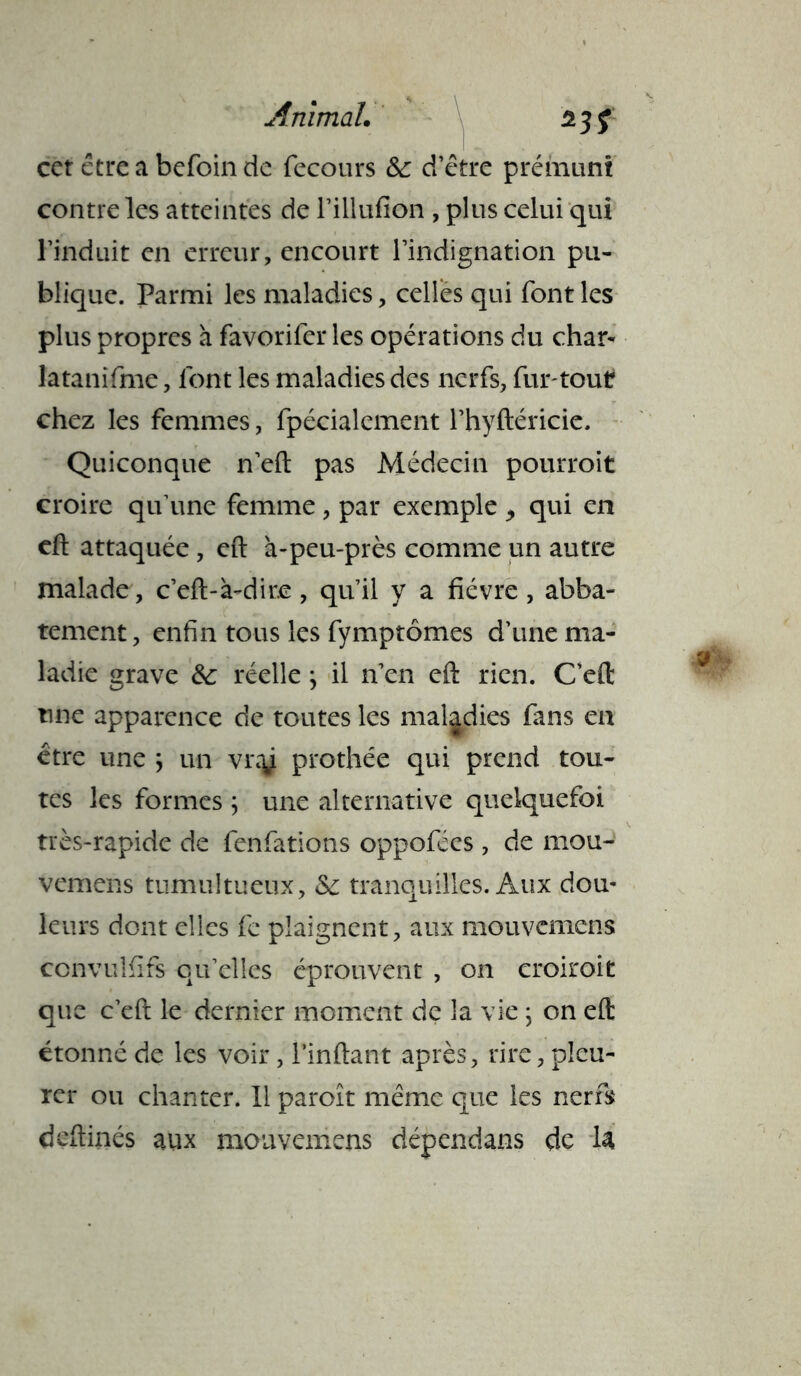 cet être a befoin de fecours & d’être prémuni contre les atteintes de l’illufion , plus celui qui l’induit en erreur, encourt l’indignation pu- blique. Parmi les maladies, celles qui font les plus propres à favorifcr les opérations du char- latanifme, font les maladies des nerfs, fur-tout chez les femmes, fpécialcment l’hyftéricie. Quiconque n’eft pas Médecin pourroit croire qu’une femme , par exemple 9 qui en eft attaquée, eft à-peu-près comme un autre malade, c’eft-à-dir.e, qu’il y a fièvre, abba- tement, enfin tous les fymptômes d’une ma- ladie grave 6c réelle} il n’en eft rien. C’eft une apparence de toutes les maladies fans en être une ; un vnÿ prothée qui prend tou- tes les formes ; une alternative quelquefoi très-rapide de fenfations oppofées, de mou- Vemens tumultueux, Sc tranquilles. Aux dou- leurs dont elles fe plaignent, aux mouvcmens convulfîfs qu’elles éprouvent , on croiroit que c’eft le dernier moment de la vie ; on eft étonné de les voir, l’inftant après, rire, pleu- rer ou chanter. 11 paroît même que les nerfs dcftinés aux moavemens dépendans de la