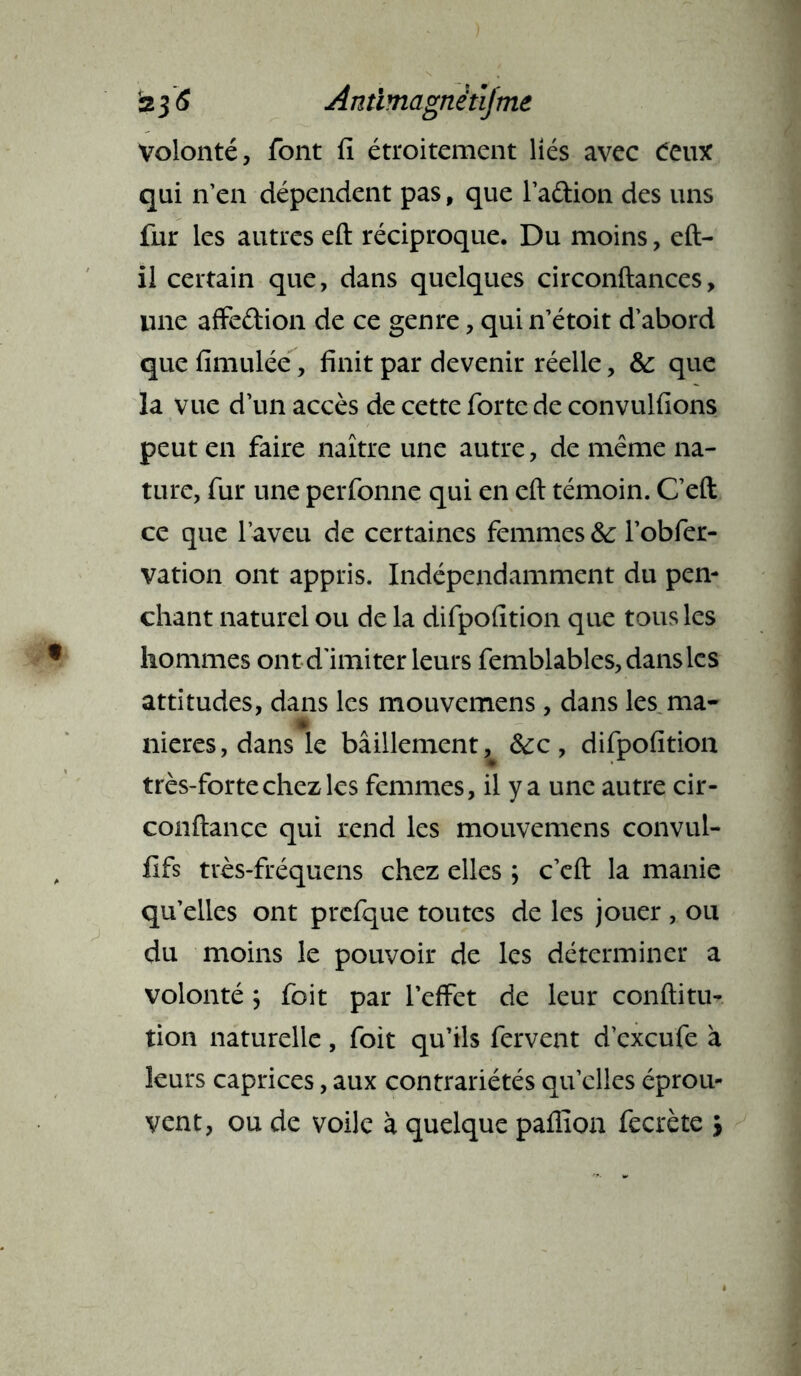 2 3 <î A ntimagnëtljme Volonté, font fi étroitement liés avec Ceux qui n’en dépendent pas, que l’a&ion des uns fur les autres eft réciproque. Du moins, eft- il certain que, dans quelques circonftances, une affe&ion de ce genre, qui n’étoit d’abord que fimulée, finit par devenir réelle, 6c que la vue d’un accès de cette forte de convulfions peut en faire naître une autre, de même na- ture, fur une perfonne qui en eft témoin. Ceft ce que l’aveu de certaines femmes 6c l’obfer- vation ont appris. Indépendamment du pen- chant naturel ou de la difpofition que tous les hommes ont d'imiter leurs femblables, dans les attitudes, dans les mouvemens , dans les ma- niérés, dans le bâillement, &:c, difpofition très-forte chez les femmes, il y a une autre cir- conftance qui rend les mouvemens convul- fifs très-fréquens chez elles ; c’eft la manie qu’elles ont prefque toutes de les jouer , ou du moins le pouvoir de les déterminer a volonté ; foit par l’effet de leur conftitu- tion naturelle, foit qu’ils fervent d’exeufe â leurs caprices, aux contrariétés qu’elles éprou-
