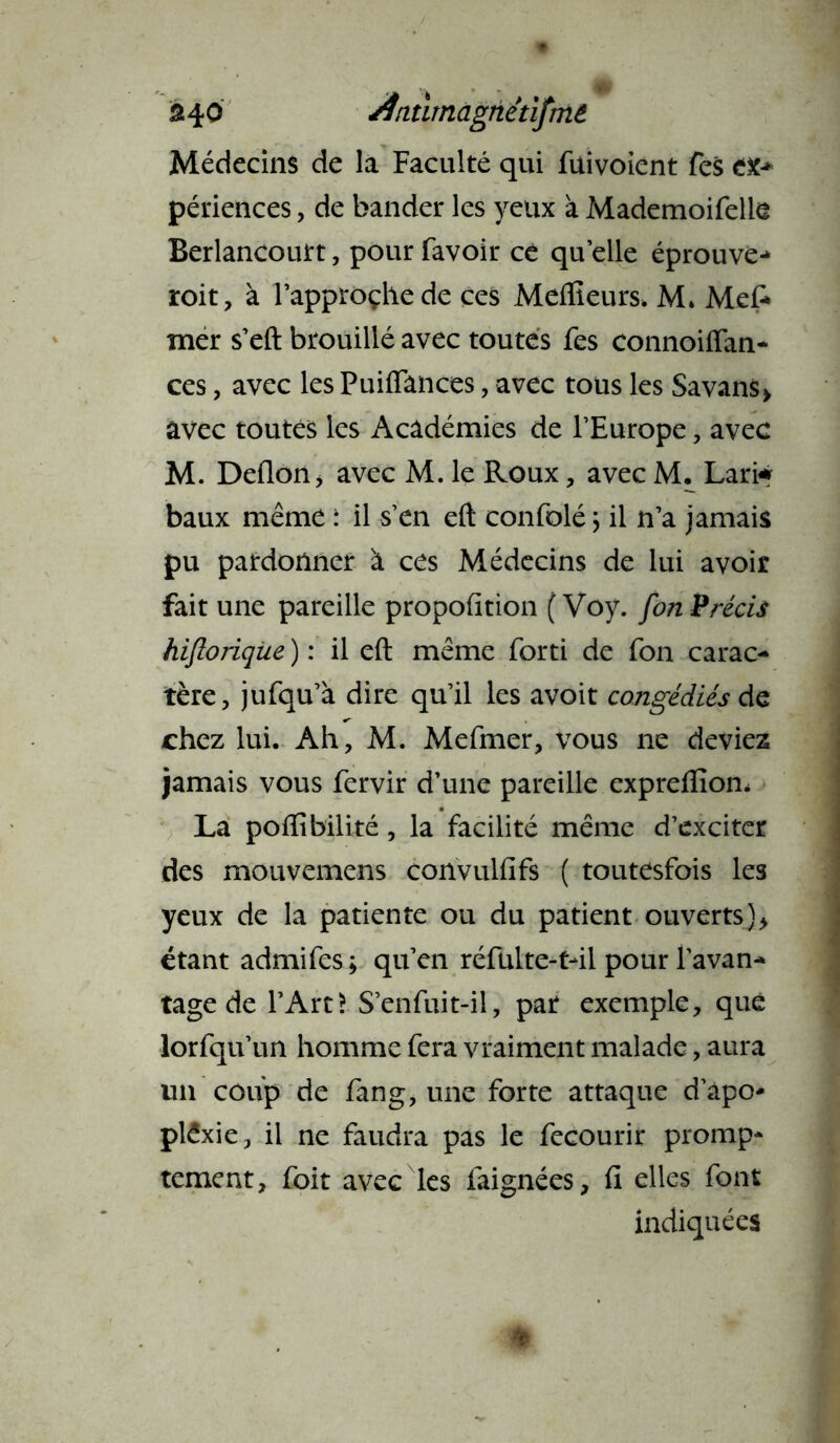 340 /fnûrnagnetlfmê Médecins de la Faculté qui fuivoient fes CK* périences, de bander les yeux à Mademoifelle Berlancourt, pour favoir ce quelle éprouve- roit, à l’approche de ces Meilleurs. M. Me A mer s’eft brouillé avec toutes fes connoiflan- ces, avec les Puiflances, avec tous les Savans> avec toutes les Académies de l’Europe, avec M. Deilon > avec M. le Roux, avec M. Lam baux même : il s’en eft confolé j il n’a jamais pu pardonner à ces Médecins de lui avoir fait une pareille propofition ( Voy. fon Précis hifloriqiie ) : il eft même forti de fon carac- tère, jufqu’à dire qu’il les avoit congédiés de chez lui. Ah, M. Mefmer, vous ne deviez jamais vous fervir d’une pareille expreflîom La poflibilité, la facilité même d’exciter des mouvemens convulfifs ( toutesfois les yeux de la patiente ou du patient ouverts)* étant admifes; qu’en réfulte-t-il pour l’avan- tage de l’Art? S’enfuit-il, par exemple, que lorfqu’un homme fera vraiment malade, aura un coup de fang, une forte attaque d’àpo- plêxie, il ne faudra pas le fecourir promp- tement, foit avec les faignées, fi elles font indiquées