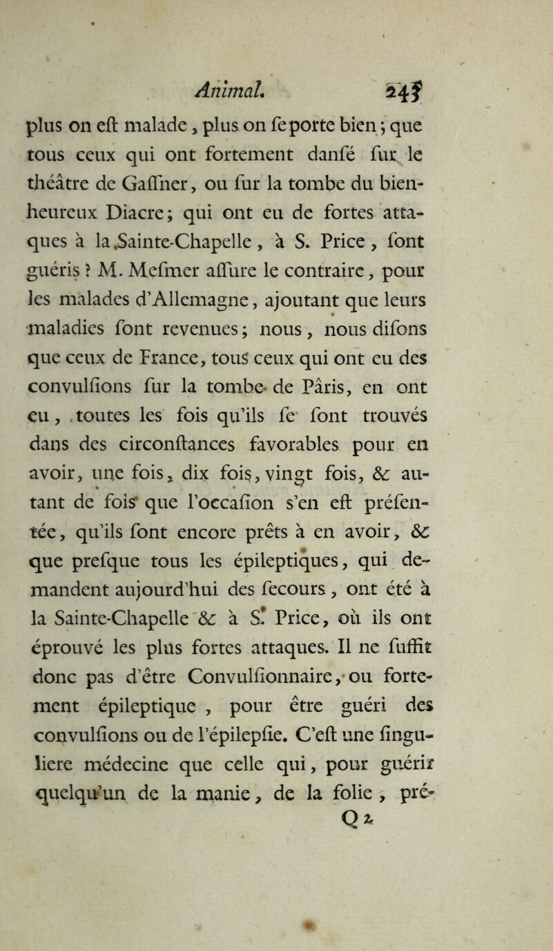 plus 011 ell: malade, plus on fe porte bien ; que tous ceux qui ont fortement danfé fur le théâtre de Gaffner, ou fur la tombe du bien- heureux Diacre; qui ont eu de fortes atta- ques à la .Sainte-Chapelle , à S. Price, font guéris > M. Mefmer allure le contraire, pour les malades d’Allemagne, ajoutant que leurs maladies font revenues ; nous, nous difons que ceux de France, tous ceux qui ont eu des convulfions fur la tombe- de Pâris, en ont eu, . toutes les fois qu’ils fe font trouvés dans des circonftances favorables pour en avoir, une fois, dix fois, vingt fois, &: au- tant de fois* que l’oecafion s’en eft préfen- tée, qu’ils font encore prêts à en avoir, &c que prefque tous les épileptiques, qui de- mandent aujourd’hui des fecours, ont été à la Sainte-Chapelle & à S! Price, ou ils ont éprouvé les plus fortes attaques. Il ne fuffit donc pas d’être Convulfionnaire, ou forte- ment épileptique , pour être guéri des convulfions ou de l’épilepfie. C’eft une fingu- liere médecine que celle qui, pour guérir quelqu’un de la manie, de la folie , pré- Q*