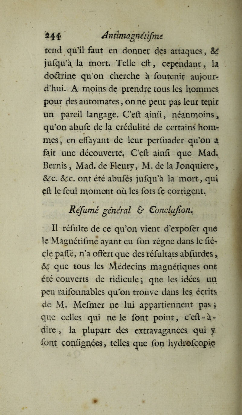 ^44* Antlmagnétifme tend qu’il faut en donner des attaques * jufqu’à la mort. Telle eft, cependant, la do&rine qu’on cherche à foutenir aujour- d’hui. A moins de prendre tous les hommes pour des automates, on ne peut pas leur tenir un pareil langage. Ceft ainfi, néanmoins, qu’on abufe de la crédulité de certains hom- mes , en eiïayant de leur perfuader qu’on a fait une découverte, Ceft ainfi que Mad. Bernîs, Mad. de Fleury, M. de la Jonquiere, &:c. &rc. ont été abufés jufqu’à la mort, qui eft le feul moment où les fots fç corrigent. Réfumè général & Conclufion* Il réfulte de ce qu’on vient d’expofer que le Magnétifme ayant eu fon régne dans le fié- cle pafle, n’a offert que des réfultats abfurdes, que tous les Médecins magnétiques ont été couverts de ridicule ; que les idées un peu raifonnables qu’on trouve dans les écrits de M. Mefmer ne lui appartiennent pas; que celles qui ne le font point, c’eft-à- dire , la plupart des extravagances, qui y. font configures, telles que fon hydrofeopie