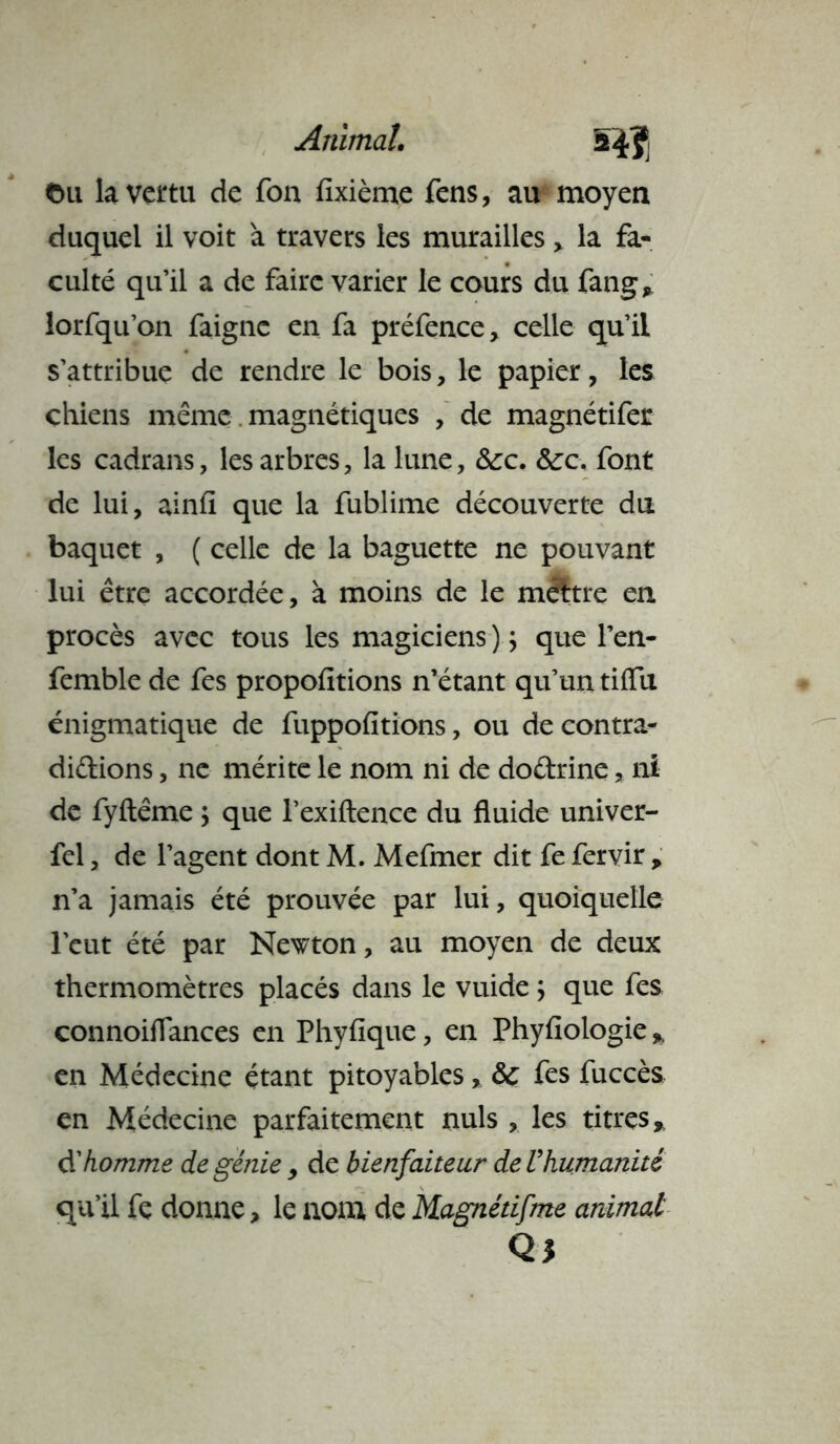 Animal. 5 *ï ©u la vertu de Ton fixième fens, au moyen duquel il voit à travers les murailles > la fa- culté quil a de faire varier le cours du fang* lorfqu’on faignc en fa préfence, celle qu’il s’attribue de rendre le bois, le papier, les chiens même magnétiques , de magnétifer les cadrans, les arbres, la lune, &c. &:c. font de lui, ainfi que la fublime découverte du baquet , ( celle de la baguette ne pouvant lui être accordée, à moins de le mfttre en procès avec tous les magiciens ) ; que l’en- femble de fes propofitions n’étant qu’un tiffu énigmatique de fuppofitions, ou de contra- dictions , ne mérite le nom ni de do&rine, ni de fyftême ; que l’exiftence du fluide univer- fel, de l’agent dont M. Mefmer dit fe fervir p n’a jamais été prouvée par lui, quoiquelle l'eut été par Newton, au moyen de deux thermomètres placés dans le vuide ; que fes connoiflances en Phyfique, en Phyfiologie % en Médecine étant pitoyables, &C fes fuccès en Médecine parfaitement nuis , les titres* d'homme de génie , de bienfaiteur de Uhumanité qu’il fç donne, le nom de Magnétifme animal Q3