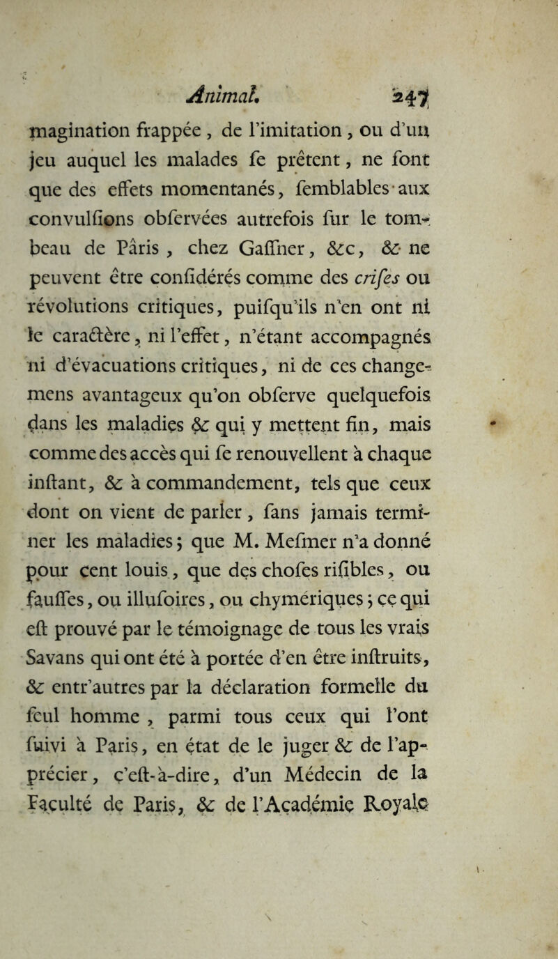 magination frappée , de l’imitation , ou d’uu jeu auquel les malades fe prêtent, ne font que des effets momentanés, femblablesaux convulfions obfervées autrefois fur le tom- beau de Paris, chez Gaffner, &:c, &:• ne peuvent être confidérés comme des crifes ou révolutions critiques, puifqu’ils n’en ont ni le caractère, ni l’effet, n’étant accompagnés ni d’évacuations critiques, ni de ces change- mens avantageux qu’011 obferve quelquefois dans les maladies &c qui y mettent fin, mais comme des accès qui fe renouvellent à chaque inftant, &: à commandement, tels que ceux dont on vient de parler , fans jamais termi- ner les maladies ; que M. Mefmer n’a donné pour cent louis, que des chofes rifibles, ou fauffes, ou illufoires, ou chymeriques} ce qui eft prouvé par le témoignage de tous les vrais Sa vans qui ont été à portée d’en être inftruits, ôc entr’autres par la déclaration formelle du feul homme , parmi tous ceux qui l’ont fuivi à Paris, en état de le juger &; de l’ap- précier, ç’eft-à-dire, d’un Médecin de la faculté de Paris, &; de l’Académie Royale