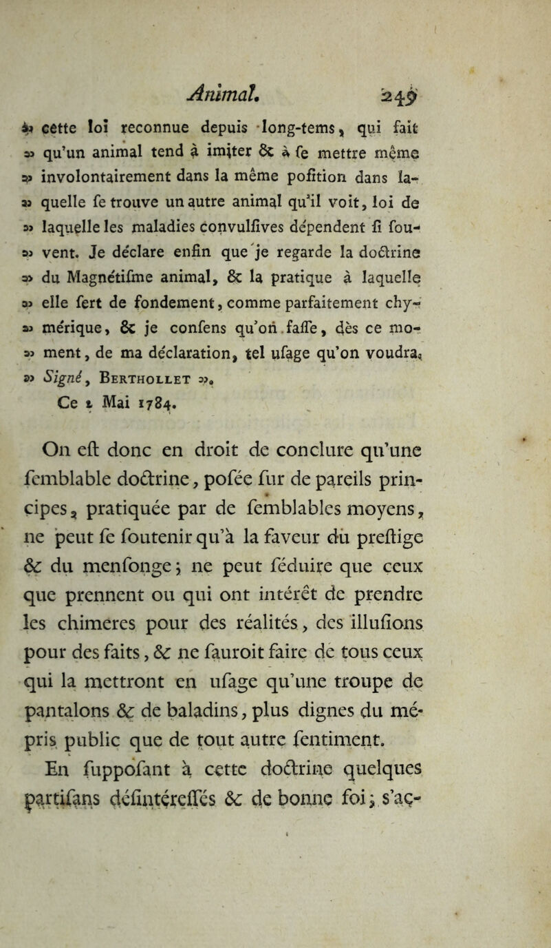 4m cette loi reconnue depuis long-tems, qui fait » qu’un animal tend à imiter ôc à fe mettre même involontairement dans la même pofition dans la- as quelle fe trouve un autre animal qu’il voit, loi de 3> laquelle les maladies convulfives dépendent fi fou- 33 vent. Je déclare enfin que je regarde la doêlrine a> du Magnétifme animal, & la pratique à laquelle » elle fert de fondement, comme parfaitement chy- sa me'rique, 8c je confens qu’ori falfe, dès ce mo- 3j ment, de ma déclaration, tel ufage qu’on voudra. Signé, Berthollet o?» Ce 1 Mai 1784. On eft donc en droit de conclure qu’une fcmblable doûrine, pofée fur de pareils prin- cipes, pratiquée par de femblables moyens, ne peut fe foutenir qu’à la faveur du preftige &: du menfonge j ne peut féduire que ceux que prennent ou qui ont intérêt de prendre les chimères pour des réalités, des Ululions pour des faits, &: ne fauroit faire de tous ceux qui la mettront en ufage qu’une troupe de pantalons & de baladins, plus dignes du mé- pris public que de tout autre fentiment. En fuppofant à cette do&rine quelques çartifans défintéreffés &c de bonne foiys’aç-