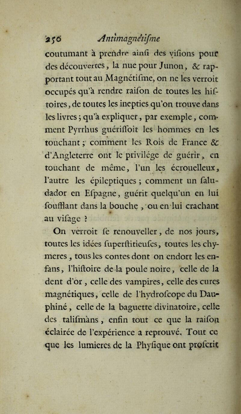 2 $6 Antimagnêùfme coutumant à prendre ainfi des vifions pour des découvertes, la nue pour Junon, 5c rap- portant tout au Magnétifme, on ne les vcrroit occupés qu’à rendre raifon de toutes les hif- toires, de toutes les inepties qu’on trouve dans les livres ; qu’à expliquer, par exemple, com- ment Pyrrhus guériffoit les hommes en les touchant ; comment les Rois de France 5c d’Angleterre ont le privilège de guérir „ en touchant de même, l’un les écrouelleux, l’autre les épileptiques ; comment un falu- dador en Efpagne, guérit quelqu’un en lui foufflant dans la bouche , ou en lui crachant au vifage > On verroit fe renouveller, de nos jours, toutes les idées fuperftitieufes, toutes leschy- mercs, tous les contes dont on endort les en- fans, l’hiftoire de la poule noire, celle de la dent d’or , celle des vampires, celle des cures magnétiques, celle de l’hydrofcope du Dau- phiné, celle de la baguette divinatoire, celle des talifmàns , enfin tout ce que la raifon éclairée de l’expérience a reprouvé. Tout ce que les lumières de la Phyfique ont profcrit