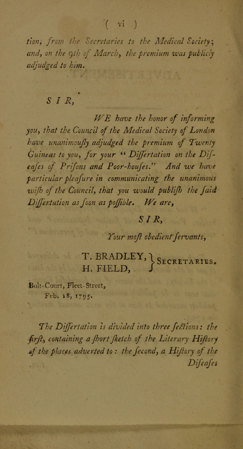 tion^ from the Secretaries to the Medical Society; and, on the <)th of March, the premium was publicly adjudged to him. SIR,' JVE have the honor of informing you, that the Council of the Medical Society of London have unanimoufy adjudged the pi'emium of Twenty Guineas to you, for your “ Dijjferiation on the Dif- eafes of Prifons and Poor-houfesT And we have particular pleafure in communicating the unanimous wijh of the Council, that you would publifj the faid Differ'tation as Joon as pojfible. We are, SIR, Tour mofl oledientfervants, T. BRADLEY, ' > decretaries. H. FIELD, J BoU-Coiu't, Fleet-Street, Feb. i8, 1795. The Dijfertation Is divided into three feciionst the firjl, containing a Jhort Jketch of the Literary Mifiory of the places adverted to : the fecond, a Hijlory of the