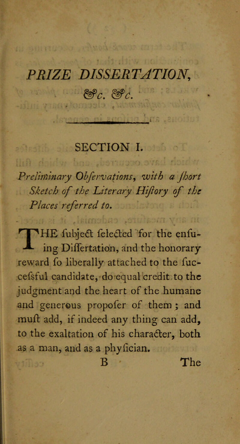 PRIZE DISSERTATION, &’c. &‘c. • ■ I , i SECTION 1. -’ I Preliminary Obfervations, with a jhort Sketch of the Literary Hijiory of the Places referred to, V - ^ \ The fubje^l feled:ed for th'e enfu- ing Differtation, and the honorary reward fo liberally attached to the fuc- cefsful candidate,‘do equal credit.to the judgment-and the heart of the humane and generous propofer of them ; and mull add, if indeed any thing can add, to the exaltation of his charadler, both as a man, and as a phyfician. B ' The