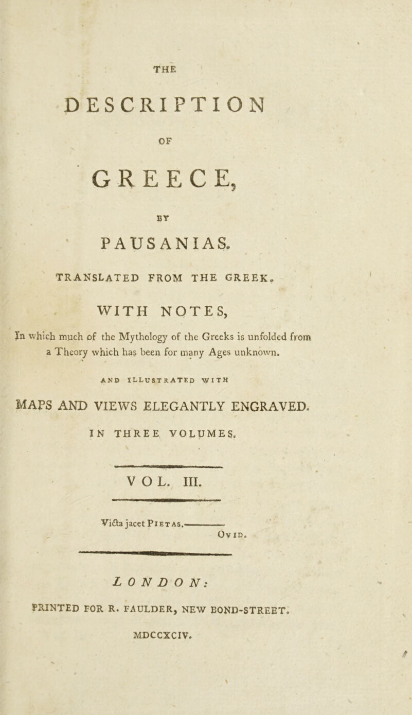 DESCRIPTION OF GREECE, BY PAUSANIAS. TRANSLATED FROM THE GREEK. WITH NOTES, In which much of the Mythology of the Greeks is unfolded from a Theory which has been for many Ages unknown. AND ILLUSTRATED WITH MAPS AND VIEWS ELEGANTLY ENGRAVED. IN THREE VOLUMES, VOL. III. Vidla jacet Piet as. Ov ID. LONDON: PRINTED FOR R. FAULDER, NEW BOND-STREET. MDCCXCIV.