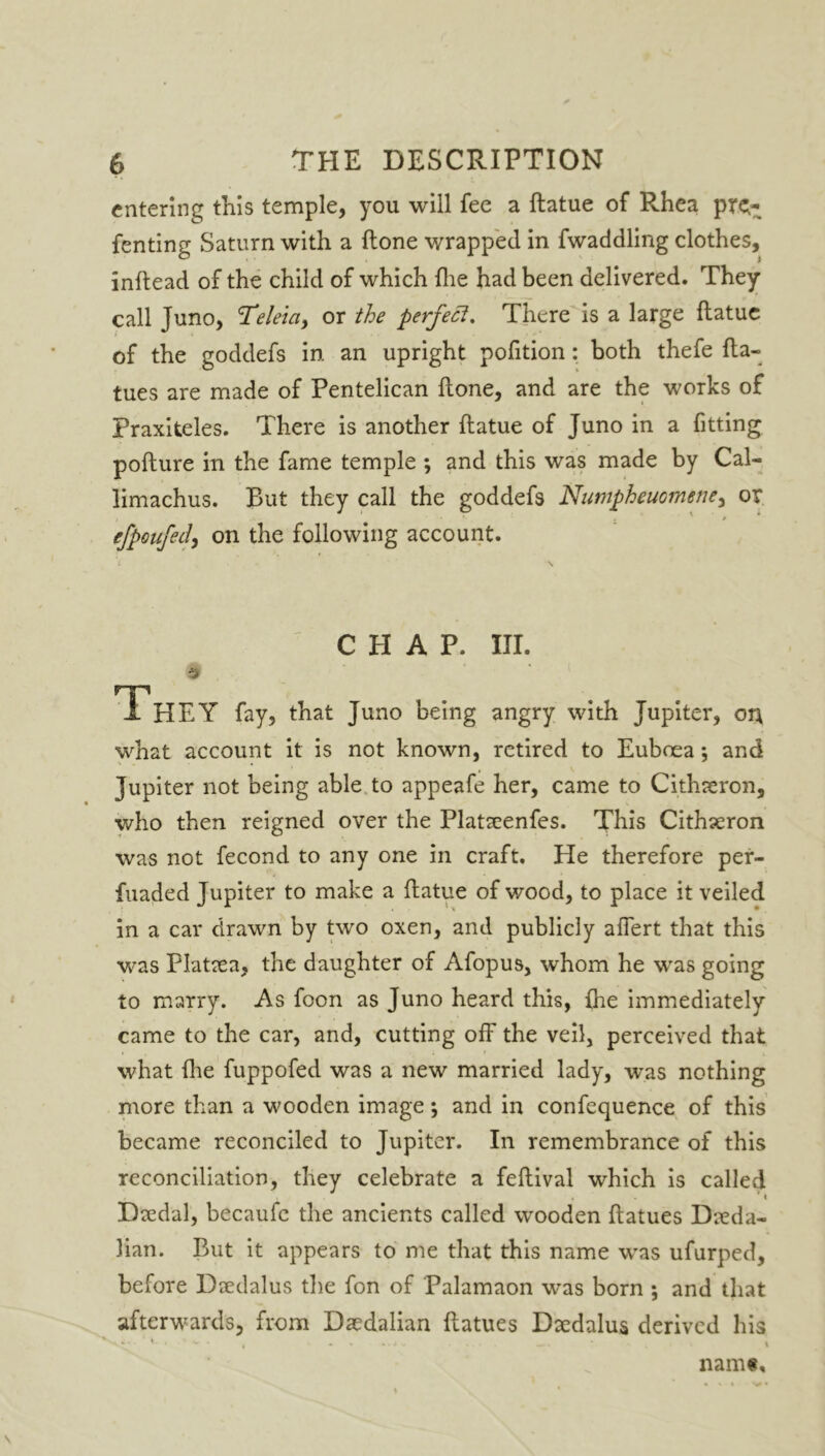 entering this temple, you will fee a ftatue of Rhea pre;- fenting Saturn with a (tone wrapped in fwaddling clothes, inftead of the child of which (lie had been delivered. They call Juno, Teleicty or the perfect. There is a large ftatue of the goddefs in an upright pofition: both thefe fta- tues are made of Pentelican ftone, and are the works of Praxiteles. There is another ftatue of Juno in a fitting pofture in the fame temple ; and this was made by Cal- limachus. But they call the goddefs Numpheuomene, or efpoufed, on the following account. CHAP. III. 9 , T'hEY fay, that Juno being angry with Jupiter, ort what account it is not known, retired to Euboea *, and Jupiter not being able to appeafe her, came to Cithaeron, who then reigned over the Plataeenfes. This Cithaeron was not fecond to any one in craft. He therefore per- fuaded Jupiter to make a ftatue of wood, to place it veiled in a car drawn by two oxen, and publicly affert that this was Plataea, the daughter of Afopus, whom he was going to marry. As foon as Juno heard this, {lie immediately came to the car, and, cutting off the veil, perceived that what {he fuppofed was a new married lady, was nothing more than a wooden image; and in confequence of this became reconciled to Jupiter. In remembrance of this reconciliation, they celebrate a feftival which is called Daedal, becaufe the ancients called wooden ftatues Dieda- lian. But it appears to me that this name was ufurped, before Daedalus the fon of Palamaon was born ; and that afterwards, from Daedalian ftatues Daedalus derived his ‘ *- . ■ - • , ... ..... .... • t namt.