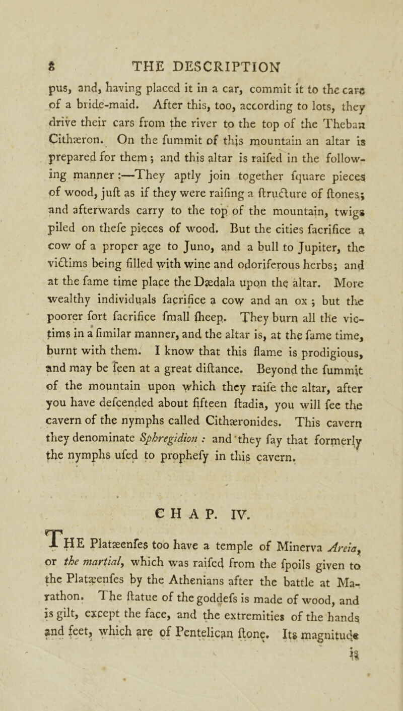 pus, and, having placed it in a car, commit it to the cars of a bride-maid. After this, too, according to lots, they drive their cars from the river to the top of the Theban Cithieron. On the fummit of this mountain an altar is prepared for them ; and this altar is railed in the follow- ing manner :—T hey aptly join together fquare pieces of wood, juft as if they were railing a ftrudture of {tones,; and afterwards carry to the top of the mountain, twigs piled on thefe pieces of wood. But the cities facrifice a cow of a proper age to Juno, and a bull to Jupiter, the viftims being filled with wine and odoriferous herbs; and at the fame time place the Dsedala upon the altar. More wealthy individuals facrifice a cow and an ox ; but the poorer fort facrifice fmall Iheep. They burn all the vic- tims in a fimilar manner, and the altar is, at the fame time, burnt with them. I know that this flame is prodigious, and may be feen at a great diftance. Beyond the fummit of the mountain upon which they raife the altar, after you have defeended about fifteen ftadia, you will fee the cavern of the nymphs called Cithaeronides. This cavern they denominate Sphregldion : and they fay that formerly the nymphs ufed to prophefy in this cavern. CHAP. IV. 1 HE Platseenfes too have a temple of Minerva Areia, or the martial, which was railed from the fpoils given to the Platseenfes by the Athenians after the battle at Ma- rathon. The ftatue of the goddefs is made of wood, and is gilt, except the face, and the extremities of the hands smd feet, which are of Pentelic«m {tone. Its magnitude ' ' h