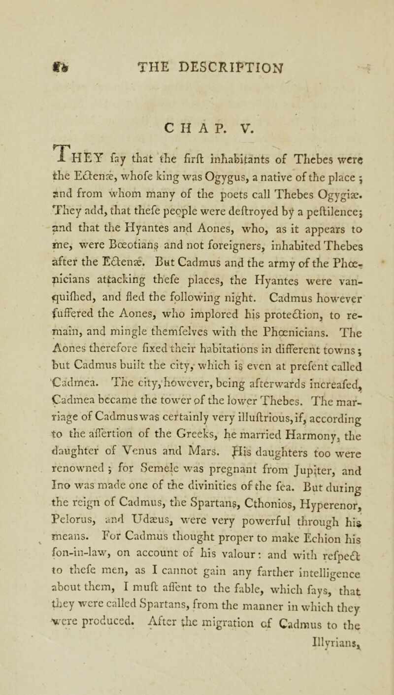 CHAP. V. TP X HEY fay that the hrft inhabitants of Thebes were the E(Tense, whofe king was Ogygus, a native of the place ; and from whom many of the poets call Thebes Ogvgise. They add, that thefe people were deftroyed by a peftilence; and that the Hyantes and Aones, who, as it appears to me, were Boeotians and not foreigners, inhabited Thebes after the Edtenae. But Cadmus and the army of the Phoe- nicians attacking thefe places, the Plyantes were van- quifhed, and fled the following night. Cadmus however buffered the Aones, who implored his protection, to re- main, and mingle themfelves with the Phoenicians. The Aones therefore fixed their habitations in different towns; but Cadmus built the city, which is even at prefent called 'Cadmea. The city, however, being afterwards increafed, Cadmea became the tower of the lower Thebes. The mar- riage of Cadmus was certainly very illuflrious,if, according to the afiertion of the Greeks, he married Harmony, the daughter of Venus and Mars. flis daughters too were renowned 5 for Semele was pregnant from Jupiter, and Ino was made one of the divinities of the fea. But during the reign of Cadmus, the Spartans, Cthonios, Hyperenor, Pelorus, and Udaeus, were very powerful through his means. For Cadmus thought proper to make Echion his fon-in-law, on account of his valour: and with refpeCl to thefe men, as I cannot gain any farther intelligence about them, I muff aflent to the fable, which fays, that they were called Spartans, from the manner in which they •<u ere produced* Axtcr the migration cf Cadmus to the Illyrians,