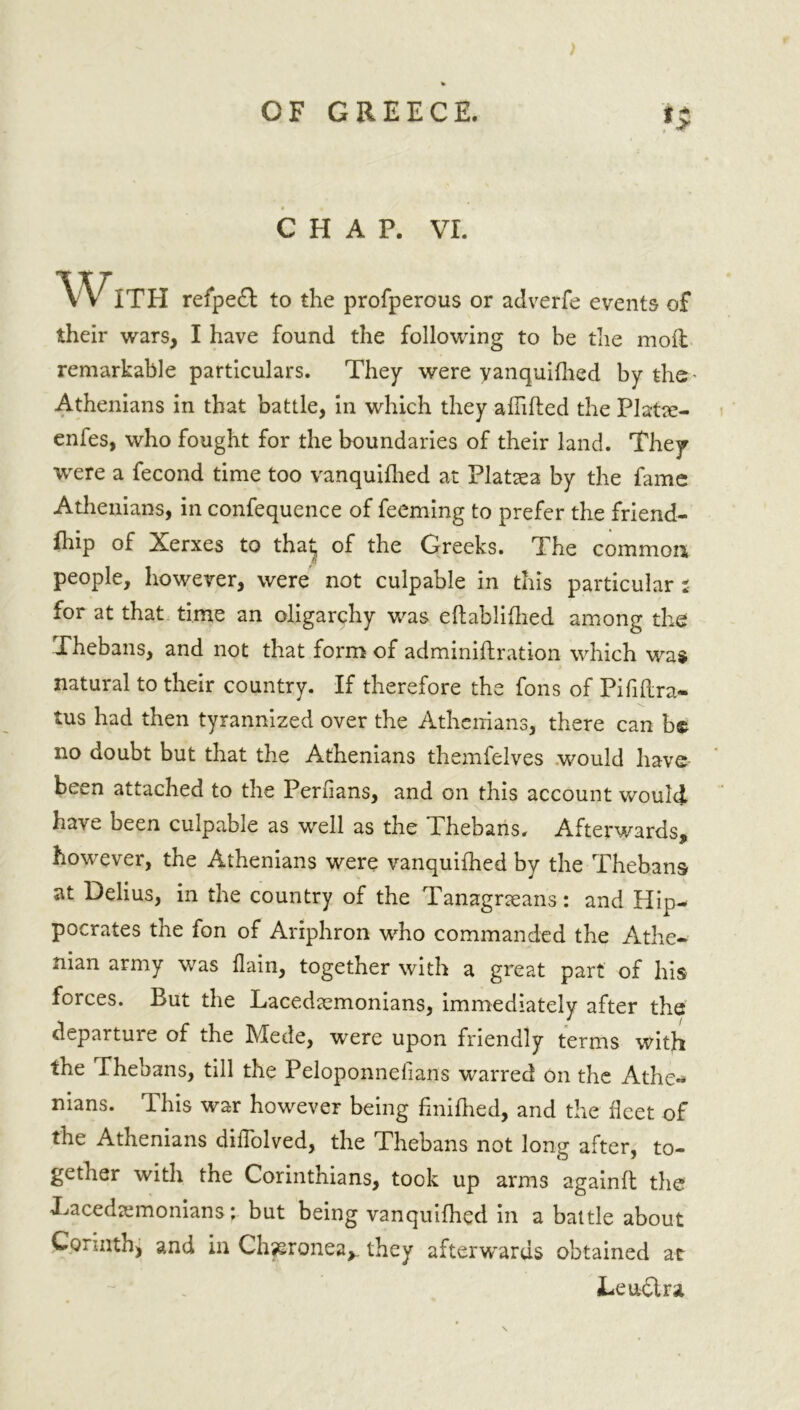 CHAP. VI. WITH refped to the profperous or adverfe events of their wars, I have found the following to be the moil remarkable particulars. They were yanquifhed by the Athenians in that battle, in which they affifted the Platee- enfes, who fought for the boundaries of their land. They were a fecond time too vanquifhed at Plataea by the fame Athenians, in confequence of feeming to prefer the friend- fhip of Xerxes to that of the Greeks. The common people, however, were not culpable in this particular i for at that time an oligarchy was eftablifhed among the Thebans, and not that form of adminiftration which was natural to their country. If therefore the fons of Pififtra- tus had then tyrannized over the Athenians, there can be no doubt but that the Athenians themfelves would have been attached to the Persians, and on this account would have been culpable as well as the Thebans. Afterwards, however, the Athenians were vanquifhed by the Thebans at Delius, in the country of the Tanagrseans: and Hip- pocrates the fon of Ariphron who commanded the Athe- nian army was flain, together with a great part of his forces. But the Lacedaemonians, immediately after the departure of the hdede, were upon friendly terms with the Thebans, till the Peloponnelians warred on the Athe«* mans. This war however being finifhed, and the fleet of the Athenians difTolved, the Thebans not long after, to- gether with the Corinthians, took up arms againft the Lacedaemonians; but being vanquifhed in a battle about Corinth, and in Chjsronea^ they afterwards obtained at Lend ra