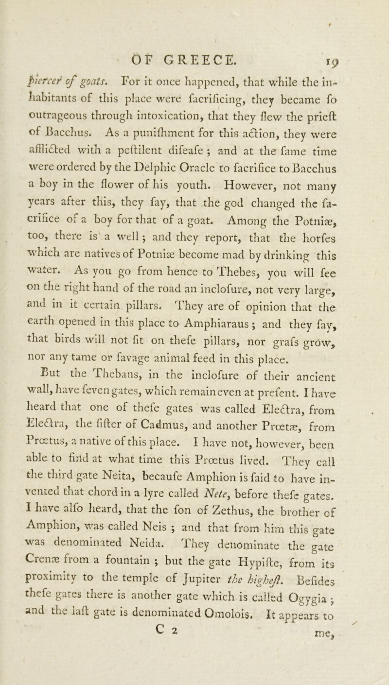 piercer of goats. For it once happened, that while the in- habitants of this place were facrificing, they became fo outrageous through intoxication, that they flew the prieft of Bacchus. As a punifliment for this adlion, they were affli&ed with a peftilent difeafe ; and at the fame time were ordered by the Delphic Oracle to facrifice to Bacchus a boy in the flower of his youth. However, not many years after this, they fay, that the god changed the fa- crince o: a boy for that of a goat. Among the Potniae, too, there is a well; and they report, that the horfes which are natives of Potnise become mad by drinking this water. As you go from hence to Thebes, you will fee on the right hand of the road an inclofure, not very large, and in it certain pillars. They are of opinion that the earth opened in this place to Amphiaraus ; and they fay, that birds will not fit on thefe pillars, nor grafs grow, nor any tame or favage animal feed in this place. But the Thebans, in the inclofure of their ancient wall, have feven gates, which remaineven at prefent. I have heard that one of thefe gates was called Ele&ra, from Eleara, the filler of Cadmus, and another Proette, from Prcetus, a native ol this place. I have not, however, been able to find at what time this Proetus lived. They call the thud gate hsieita, becaufe Amphion isfaid to have in- vented that chord in a lyre called Nete, before thefe gates. I have alfo heard, that the fon of Zethus, the brother of Amphion, was called Neis ; and that from him this gate was denominated Neida. They denominate the gate Crenae from a fountain ; but the gate Hypifte, from its proximity to the temple of Jupiter the highej}. Befides thefe gates there is another gate which is called Ogygia ' and the lafl gate is denominated Omolois, It appears to