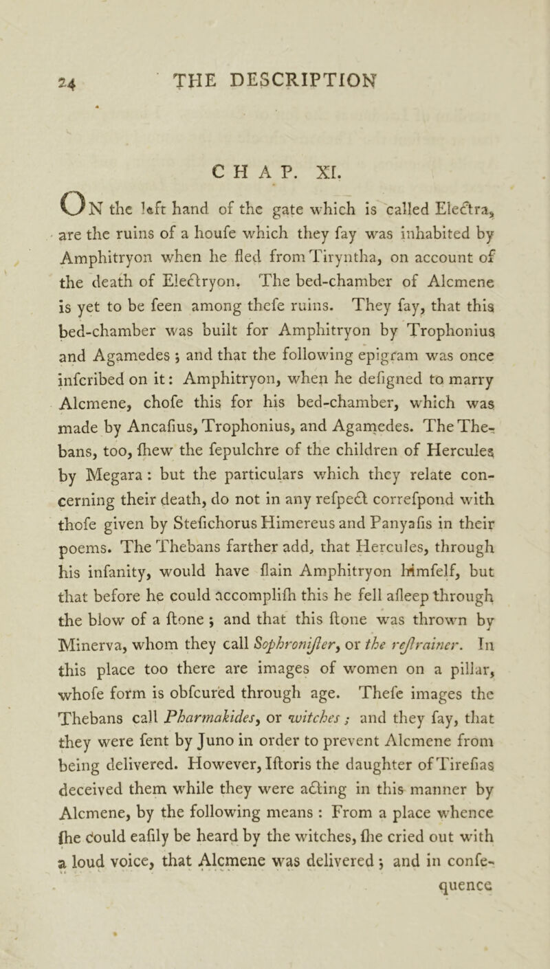 chap. xr. o N the Iftft hand of the gate which is called EleCtra, are the ruins of a houfe which they fay was inhabited by Amphitryon when he fled from Tiryntha, on account of the death of Elecfryon. The bed-chamber of Alcmene is yet to be feen among thefe ruins. They fay, that this bed-chamber was built for Amphitryon by Trophonius and Agamedes ; and that the following epigram was once infcribed on it: Amphitryon, when he defigned to marry Alcmene, chofe this for his bed-chamber, which was made by Ancafius, Trophonius, and Agamedes. The The- bans, too, fhew the fepulchre of the children of Hercules by Megara : but the particulars which they relate con- cerning their death, do not in any refpedl correfpond with thofe given by Stefichorus Himereus and Panyafis in their poems. The Thebans farther add, that Hercules, through his infanity, would have (lain Amphitryon lrimfelf, but that before he could accomplifh this he fell afleep through the blow of a {tone ; and that this (tone was thrown by Minerva, whom they call Sophronijler, or the rej} miner. In this place too there are images of women on a pillar, whofe form is obfcured through age. Thefe images the Thebans call Pharmahides, or witches; and they fay, that they were fent by Juno in order to prevent Alcmene from being delivered. However, Iftoris the daughter ofTirefias deceived them while they were adting in this manner by Alcmene, by the followung means : From a place whence (he cfould eafily be heard by the witches, {he cried out with a loud voice, that Alcmene was delivered *, and in confe- quence