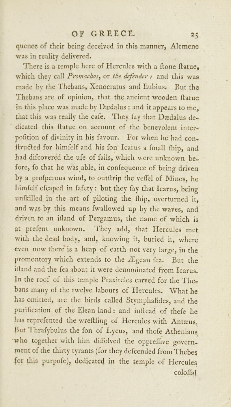 quence of their being deceived in this manner, Alcmene was in reality delivered. There is a temple here of Hercules with a done flatue, which they call Promachos, or the defender : and this was made by the Thebans, Xenocratus and Eubius. But the Thebans are of opinion, that the ancient wooden ftatue in this place was made by Daedalus : and it appears to me} that this was really the cafe. They lay that Daedalus de- dicated this ftatue on -account of the benevolent inter- pofition of divinity in his favour. For when he had con- ftru&ed for himfelf and his foil Icarus a fmall (hip, and had difcovered the ufe of fails, which were unknown be-* fore, fo that he was able, in confequence of being driven by a profperous wind, to outftrip the vefTel of Minos, he himfelf efcaped in fafety : but they fay that Icarus, being unlkiiled in the art of piloting the fhip, overturned it, ^nd was by this means fwallowed up by the waves, and driven to an iiland of Pergamus, the name of which is at prefent unknown. They add, that Hercules met with the dead body, and, knowing it, buried it, where even now there is a heap of earth not very large, in the promontory which extends to the EEgean lea. But the iiland and the fea about it were denominated from Icarus. In the roof of this temple Praxiteles carved for the The- bans many of the twelve labours of Hercules. What he has omitted, are the birds called Stymphal'ides, and the purification of the Elean land : and inltead of thefe he has reprefented the wreftling of Hercules with Antteus. But Thrafybulus the fon of Lycus, and thofe Athenians 'who together with him difiolved the opprdhve govern- ment of the thirty tyrants (for they defcended from Thebes for this purpofe), dedicated in the temple of Hercules coloflal