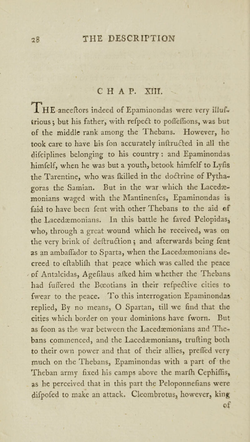 CHAP. XIII. rp .1 HE anceflors indeed of Epaminondas were very illuf* irious*, but his father, with refpett to pofTefiions, was but of the middle rank among the Thebans. However, he took care to have his fon accurately inftrucfed in all the difciplines belonging to his country : and Epaminondas himfeif, when he was but a youth, betook himfelf to Lyfis the Tarentine, who was {killed in the dodfrine of Pytha- goras the Samian. But in the war which the Lacedae- monians waged with the Mantinenfes, Epaminondas is faid to have been fent with other Thebans to the aid of the Lacedaemonians. In this battle he faved Pelopidas, who, through a great wound which he received, was on the very brink of deftru&ion; and afterwards being fent as an ambaflador to Sparta, when the Lacedaemonians de- creed to eftablilli that peace which was called the peace of Antalcidas, Agefilaus afked him whether the Thebans had fuffered the Boeotians in their refpedlive cities to fwrear to the peace. To this interrogation Epaminondas replied, By no means, O Spartan, till we find that the cities which border on your dominions have fworn. But as foon as the war between the Lacedaemonians and The- bans commenced, and the Lacedaemonians, trufting both to their own powrer and that of their allies, prefled very much on the Thebans, Epaminondas with a part of the Theban army fixed his camps above the marfh Cephiffis, as he perceived that in this part the Peloponnefians were difpofed to make an attack. Cleombrotus, however, king of