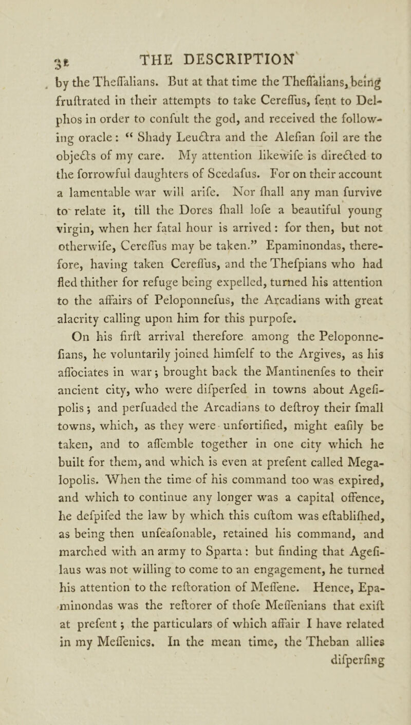 by the Theffalians. But at that time the Theffalians, being fruftrated in their attempts to take Cereflus, fent to Del- phos in order to confult the god, and received the follow- ing oracle : “ Shady Leudlra and the Alefian foil are the obje<Shs of my care. My attention likewife is diredled to the forrowful daughters of Scedafus. For on their account a lamentable war will arife. Nor fhall any man furvive > to'relate it, till the Dores fhall lofe a beautiful young virgin, when her fatal hour is arrived: for then, but not otherwife, Cereflus may be taken.” Epaminondas, there- fore, having taken Cereflus, and the Thefpians who had fled thither for refuge being expelled, turned his attention to the affairs of Peloponnefus, the Arcadians with great alacrity calling upon him for this purpofe. On his firft arrival therefore among the Peloponne- fians, he voluntarily joined himfelf to the Argives, as his aflociates in war *, brought back the Mantinenfes to their ancient city, who were difperfed in towns about Agefi- polis; and perfuaded the Arcadians to deftroy their fmall towns, which, as they were unfortified, might eafily be taken, and to affemble together in one city which he built for them, and which is even at prefent called Mega- lopolis. When the time of his command too was expired, and which to continue any longer was a capital offence, he defpifed the law by which this cuftom was eftablifhed, as being then unfeafonable, retained his command, and marched with an army to Sparta: but finding that Agefi- laus was not willing to come to an engagement, he turned his attention to the refioration of Meffene. Hence, Epa- minondas was the reflorer of thofe Meffenians that exifl at prefent; the particulars of which affair I have related in my Meffenics. In the mean time, the Theban allies difperfmg