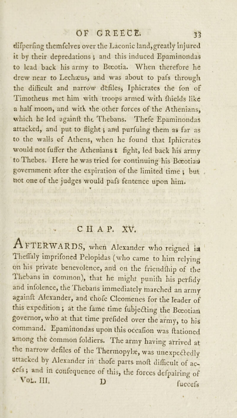 difperfing themfelves over tlie Laconic land,greatly Injured it by their depredations ; and this induced Epaminondas to lead back his army to Bceotia. When therefore he drew near to Lechams, and was about to pafs through the difficult and narrow defiles^ Iphicrates the fon of Timotheus met him with troops armed with fhields like a half moon, and witk the other forces of the Athenians, which he led again!! the Thebans. Thcfe Epaminondas attacked, and put to flight; and purfuing them as far as to the walls of Athens, when he found that Iphicrates would not fuffier the Athenians t fight, led back his army to Thebes. Here he was tried for continuing his Boeotian government after the expiration of the limited time ; but Hot one of the judges would pafs fentence upon him* C H A P* XV. HETERWARDS, when Alexander who reigned in Theflaly imprifoned Pclopidas (who came to him relying on his private benevolence, and on the friendflnp of the x hebans in common), that he might puniili his perfidy and iniolence, the .Thebans immediately marched an army again!! Alexander, and chofe Cleomenes for the leader of this expedition; at the fame time fubje£!ing the Boeotian governor, who at that time prefided over the army, to his command. Epaminondas upon this occafion was Rationed among the Common foldiers. The army having arrived at the narrow defiles of the Thermopylae, was unexpe&edly attacked by Alexander in thole parts mod difficult of ac- Cefs; and in confequence of this, the forces defpairing of VoL‘ ln‘ D fuccefs