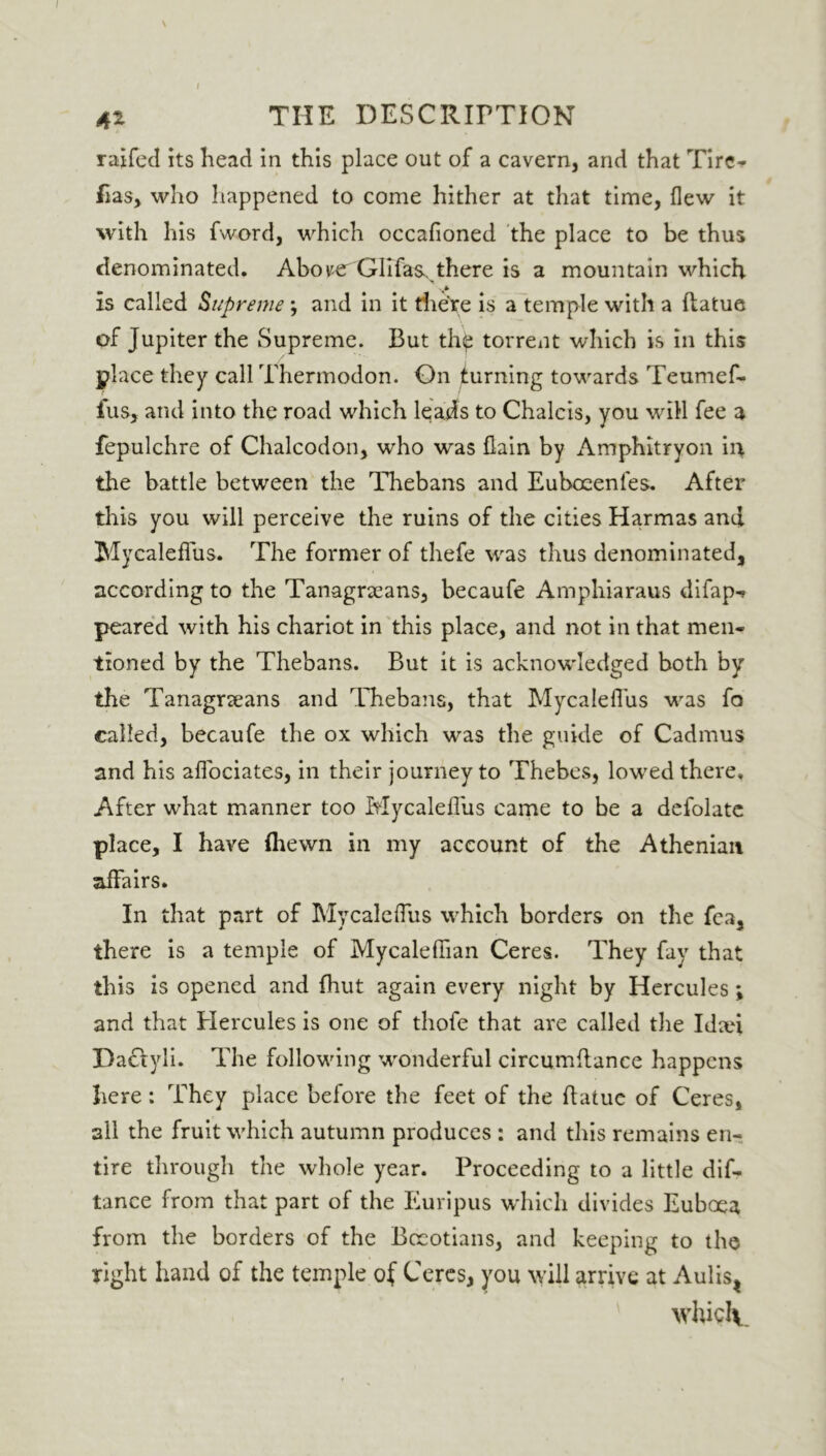 / 42 THE DESCRIPTION raifed its head in this place out of a cavern, and that Tire- fias, who happened to come hither at that time, flew it with his fword, which occafioned the place to be thus denominated. Abover GlIfas.. there is a mountain which, is called Supreme; and in it there is a temple with a flatue of Jupiter the Supreme. But th^ torrent which is in this place they call Thermodon. On turning towards Teumef- fus, and into the road which leads to Chalcis, you will fee a fepulchre of Chalcodon, who was flam by Amphitryon in the battle between the Thebans and Euboeenfes. After this you will perceive the ruins of the cities Harmas and Mycaleflus. The former of thefe wras thus denominated, according to the Tanagrxans, becaufe Amphiaraus difap-» peared with his chariot in this place, and not in that men- tioned by the Thebans. But it is acknowledged both by the Tanagneans and Thebans, that Mycaleflus wras fo called, becaufe the ox which wras the guide of Cadmus and his aflociates, in their journey to Thebes, lowed there. After what manner too Mycaleflus came to be a defolate place, I have (hewn in my account of the Athenian affairs. In that part of Mycaleflus which borders on the fea, there is a temple of Mycalefiian Ceres. They fay that this is opened and (hut again every night by Hercules *, and that Hercules is one of thofe that are called the Idad Da&yli. The following wonderful circumflance happens here: They place before the feet of the flatue of Ceres, all the fruit which autumn produces : and this remains en- tire through the whole year. Proceeding to a little dis- tance from that part of the Euripus which divides Euboea from the borders of the Boeotians, and keeping to the right hand of the temple of Ceres, you will arrive at Aulist whiclv.