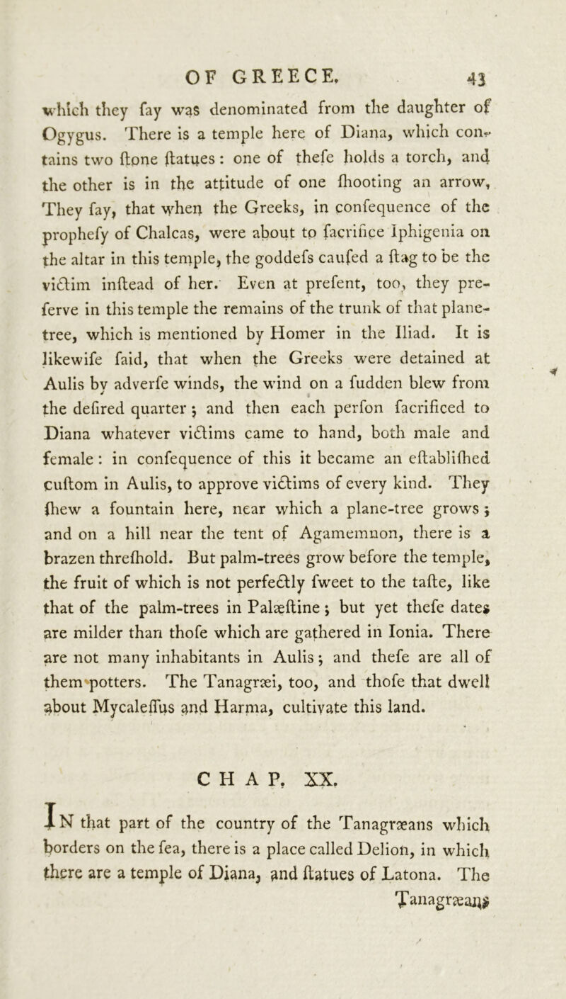 which they fay was denominated from the daughter of Ogygus. There is a temple here of Diana, which con~ tains two flone ftatues: one of thefe holds a torch, aiu} the other is in the attitude of one (hooting an arrow, They fay, that when the Greeks, in confequence of the prophefy of Chalcas, were about to facrince Iphigenia on the altar in this temple, the goddefs caufed a (lag to be the vidlim inftead of her. Even at prefent, too, they pre- ferve in this temple the remains of the trunk of that plane- tree, which is mentioned by Homer in the Iliad. It is likewife faid, that when the Greeks were detained at Aulis bv adverfe winds, the wind on a fudden blew from the defired quarter \ and then each perfon facrificed to Diana whatever victims came to hand, both male and female: in confequence of this it became an eftablilhed Cuftom in Aulis, to approve vidlims of every kind. They (hew a fountain here, near which a plane-tree grows ; and on a hill near the tent of Agamemnon, there is a, brazen threlhold. But palm-trees grow before the temple, the fruit of which is not perfedlly fweet to the tafte, like that of the palm-trees in Palaeftine *, but yet thefe dates are milder than thofe which are gathered in Ionia. There are not many inhabitants in Aulis; and thefe are all of them potters. The Tanagrsei, too, and thofe that dwell about Mycaleffus and Harma, cultivate this land. CHAP. XX. In that part of the country of the Tanagrseans which borders on the fea, there is a place called Delion, in which there are a temple of Diana3 and ftatues of Latona. The 'Janagnean#
