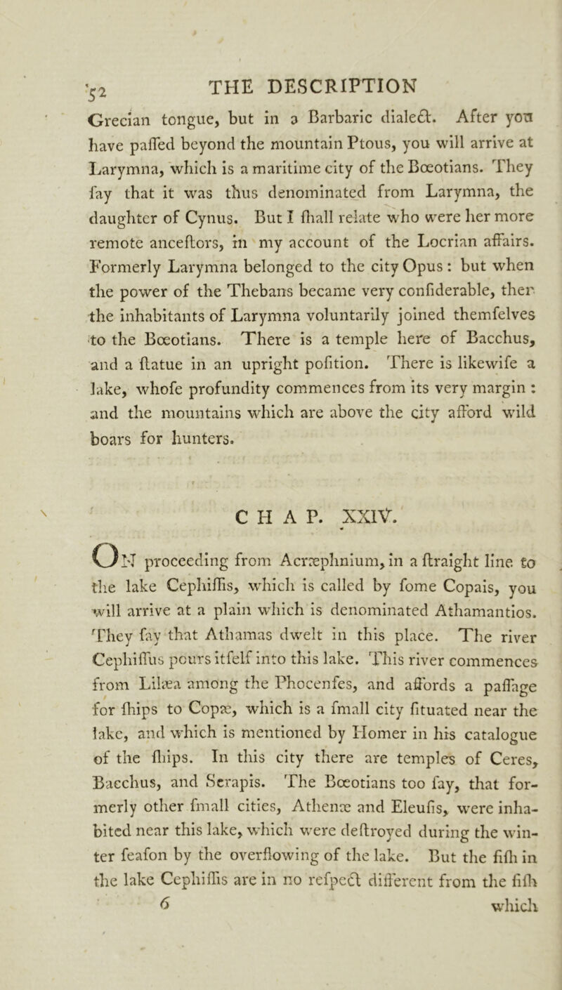 Grecian tongue, but in a Barbaric dialed. After yon have pafled beyond the mountain Ptous, you will arrive at Larymna, which is a maritime city of the Boeotians. They fay that it was thus denominated from Larymna, the daughter of Cynus. But I {hall relate who were her more remote anceflors, in my account of the Locrian affairs. Formerly Larymna belonged to the city Opus : but when the power of the Thebans became very confiderable, then the inhabitants of Larymna voluntarily joined themfelves to the Boeotians. There is a temple here of Bacchus, and a flatue in an upright pofition. There is likewife a lake, whofe profundity commences from its very margin : and the mountains which are above the city afford wild boars for hunters. CHAP. XXIV. * On proceeding from Acnephnium, in a flraight line to the lake Cephiffis, which is called by fome Copais, you will arrive at a plain which is denominated Athamantios. They fay that Athamas dwelt in this place. The river Cephiffus pours itfelf into this lake. This river commences from Lilsea among the Phoeenfes, and affords a palfage for Blips to Copce, which is a fmall city fituated near the lake, and which is mentioned by Homer in his catalogue of the Blips. In this city there are temples of Ceres, Bacchus, and Serapis. The Boeotians too fay, that for- merly other fmall cities, Athenae and Eleufis, were inha- bited near this lake, which were deftroyed during the win- ter feafon by the overflowing of the lake. But the BBi in the lake Cephiflis are in no refped different from the BBr