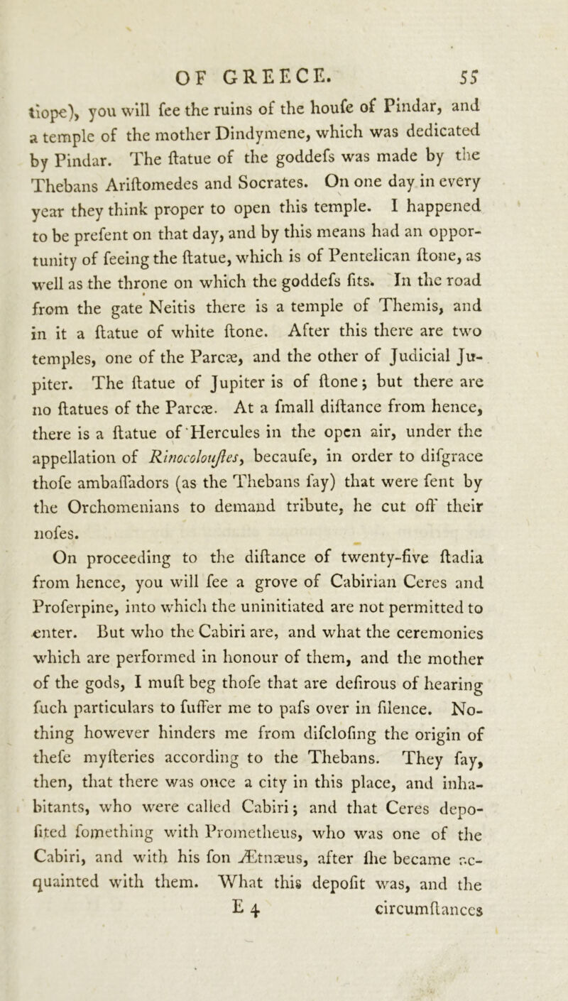 tiope), you will fee the ruins ol the houfe of Pindar, and a temple of the mother Dindymene, which was dedicated by Pindar. The ftatue of the goddefs was made by the Thebans Ariftomedes and Socrates. On one day in every year they think proper to open this temple. I happened to be prefent on that day, and by this means had an oppor- tunity of feeing the ftatue, which is of Pentelican (lone, as well as the throne on which the goddefs fits* In the road from the gate Neitis there is a temple of Themis, and in it a ftatue of white (tone. After this there are two temples, one of the Parcae, and the other of Judicial Ju- piter. The ftatue of Jupiter is of ftone * but there are no ftatues of the Parcae. At a fmall diftance from hence, there is a ftatue of‘Hercules in the open air, under the appellation of Rinocoloujles, becaufe, in order to difgrace thofe ambafladors (as the Thebans fay) that were fent by the Orchomenians to demand tribute, he cut off their liofes. On proceeding to the diftance of twenty-five ftadia from hence, you will fee a grove of Cabirian Ceres and Proferpine, into which the uninitiated are not permitted to enter. But who the Cabiri are, and what the ceremonies which are performed in honour of them, and the mother of the gods, I muft beg thofe that are defirous of hearing fuch particulars to fuffer me to pafs over in filence. No- thing however hinders me from difclofing the origin of thefe myfteries according to the Thebans. They fay, then, that there was once a city in this place, and inha- bitants, who were called Cabiri; and that Ceres depo- fited fomething with Prometheus, who was one of the Cabiri, and with his fon jEtnaeus, after Ihe became ac- quainted with them. What this depofit was, and the E 4. circumftanccs