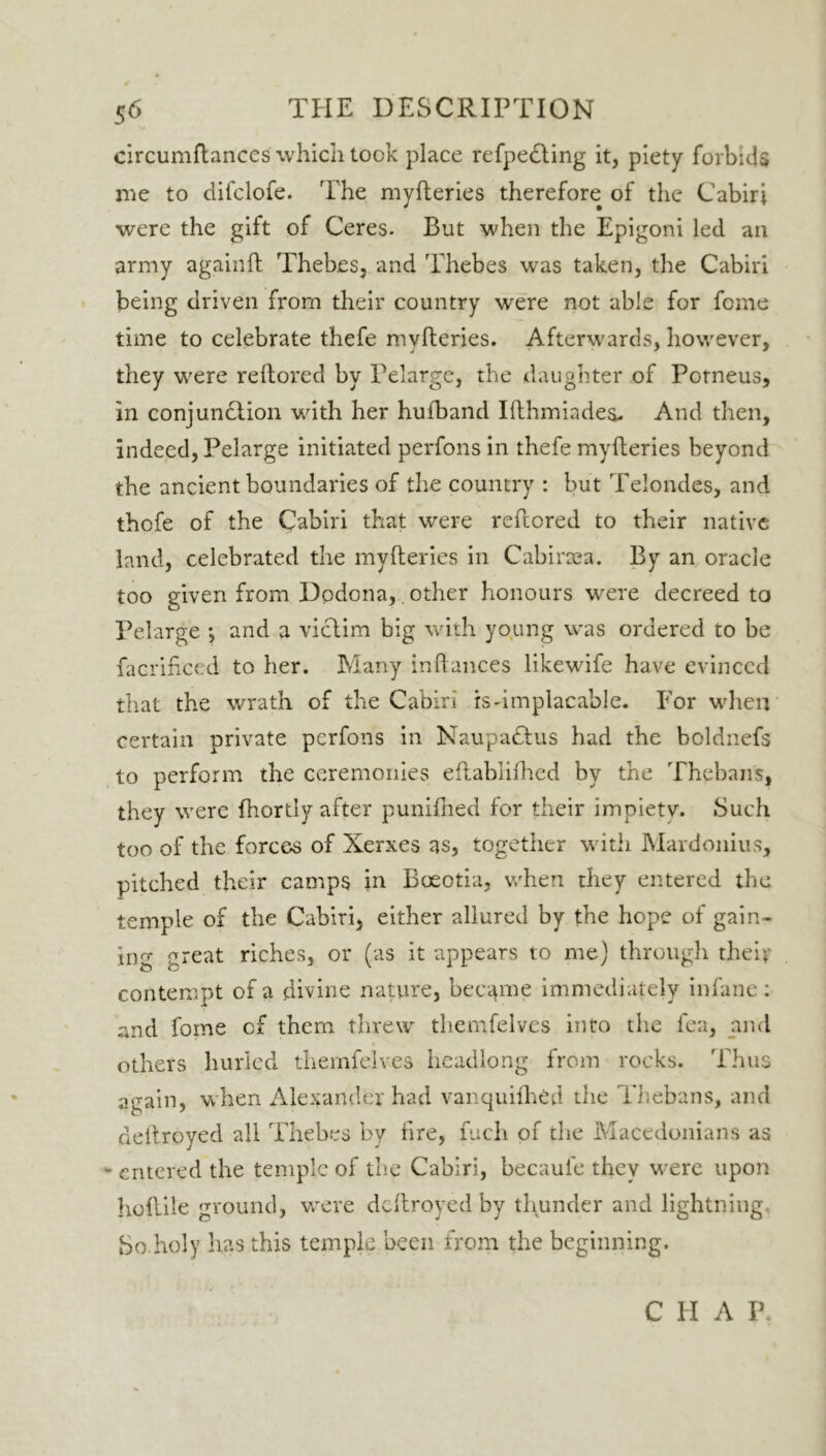 f 56 THE DESCRIPTION circumftanccs which took place refpedting it, piety forbids lire to difclofe. The myfteries therefore of the Cabiri were the gift of Ceres. But when the Epigoni led an army again!! Thebes, and Thebes was taken, the Cabiri being driven from their country were not able for fome time to celebrate thefe myfteries. Afterwards, however, they were reftored by Pelarge, the daughter of Potneus, in conjunction with her hufband Ifthmiades. And then, indeed, Pelarge initiated perfons in thefe myfteries beyond the ancient boundaries of the country : but Telondes, and thofe of the Cabiri that were reftored to their native land, celebrated the myfteries in Cabirsea. By an oracle too given from Dodona,. other honours were decreed to Pelarge *, and a victim big with young was ordered to be facrificed to her. Many inftances likewife have evinced that the wrath of the Cabiri is dm placable. For when certain private perfons in NaupaClus had the boldnefs to perform the ceremonies eftablifhed by the Thebans, they were fhortly after punilhed for their impietv. Such too of the forces of Xerxes as, together with Mardonius, pitched their camps in Boeotia, when they entered the temple of the Cabiri, either allured by the hope of gain- ing great riches, or (as it appears to me) through thei;' contempt of a divine nature, became immediately infane : and fome cf them threw themfelves into the fea, and others hurled themfelves headlong from rocks. Thus again, when Alexander had vanquifhed the Thebans, and deftroyed all Thebes by tire, fuch of the Macedonians as - entered the temple of the Cabiri, becaule they were upon hoftile ground, were deftroyed by thunder and lightning So.holy has this temple been from the beginning. C PI A P.